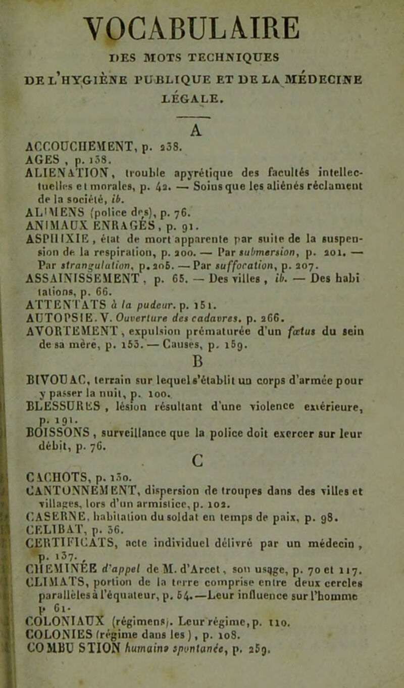 VOCABULA.IRE I»ES MOTS TECHNIQUES DE l’hygiène publique ET UE LA MEDECINE LÉGALE. A ACCODCIIEMENT, p. j38. AGES , p. i38. ALIENATION, h’ouble apyrétique des facultés intellec- tuelU's c I morales, p. 4a* Soius que les aliénés réclament de la société, îb, ALMIENS (police des), p. 76. ANIMAUX ENRAGES, p. 91. ASPllIXIE, état de mort apparente par suite de la suspen- sion de la respiration, p. aoo. ~ Vbt iubmersiont p. soi. —> Par iirangulation, p«an5. — Par iuffocaUon^ p. 207. ASSAINISSEMENT , p. 65. — Des villes , ib. — Des babî talions, p. 66. ATTEN TATS à fa pudeur, p. 161. AUTOPSIE. V. Ouverture des cadavres, p. 266. AVORTEMENT, expuUion prématurée d’un fœtus du sein de sa mèré, p. i55. — Causes, p. 169. B BIVOCAC, lerrain sur lequel e’élablil ud corps d’arméepour passer la iiiiii, p. loo. BLESSURES , lésion résultant d'une violence extérieure, p. 191. BOISSONS , surreillaace que la police doit exercer sur leur débit, p. 76. C Cil’.IlOTS, p. lôo. Cantonnement, dispersion de troupes dans des xilles et Tillapes, lors d’un armisiice, p. los. CASERNE. Iinbilalion du soldai en temps de paix, p. g8. CELIBAT, p. 36. certificats, acte indiTiducI dcIlTré par un médecin, •p. 137. , CHEMINÉE d'appel deM. d'Arcct, sou usqge, p. 70 et 117. 1 CLIMATS, portion de la terre comprise entre deux cercles parallèles à l'équateur, p, 64.—Leur influence sur l’homme p 6i- I COLONIAUX (régimenS/. Leur régime, p. 110. I COLONIES (régime dans les ), p. 108. t COMBU STION humaine spontanée, p. iSg.