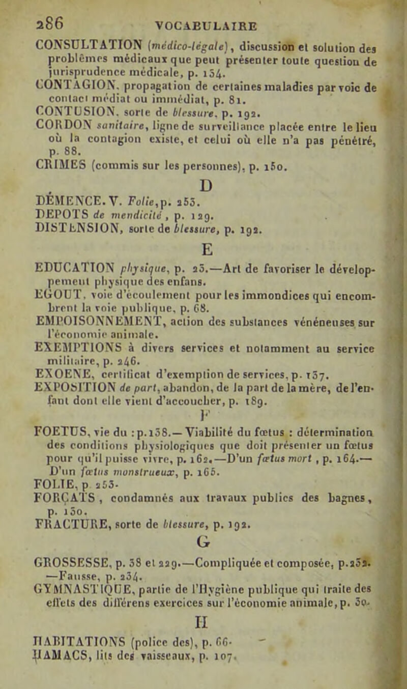 a86 VOCABULAIRE CONSULTATION {médico-légale)^ discussioto el solution des problôinps médicaux que peut présenter toute question de jurisprudence médicale, p. i54. CONTAGION, propagation de certaines maladies par toîc de contaci médiat ou immédiat, p. 8i. CONTUSION, sorte de blessure, p. 193# CORDON sanitaire^ ligne de surTeillaiice placée entre le lieu où la contagion existe, et celui où elle n’a pas pénétré, p. 88. CRIMES (commis sur les personnes), p. i5o. D DEMENCE. V. Folîe.p, s55. DEPOTS de mendicité » p. 139. DISTENSION, sorte de Mcssure, p. 19a. E EDUCATION physique^ p. aô.—Art de laroriser le dérelop* peineiil physique des enfans. EGOUT, voie d’écoulement pour les immondices qui encom- brent In voie publique, p. 68. EMPOISONNEMENT, action des substances Ténéneuses.sur l’économie animale. EXEMPTIONS à divers services et notamment au service militaire, p. a46< EXOENE, certificat d’exemption de services, p. 137. EXPOSITION de part, abandon, de la part de la mère, de l’en- fant dont elle vient d’accoueber, p. 189. I*' FOETUS, vie du :p.i38.—Viabilité du fœtus : détermination des conditions physiologiques que doit présenter un fœtus pour qu’il puisse vivre, p. 162*—D’un fœtus mort, p. 164.— D’un fœtus monstrueux, p. i65, FOLIE, p 353- FORÇATS, condamnés aux travaux publics des bagnes, p. 100. FRACTURE, sorte de blessure, p. 192. G GROSSESSE, p. 38 et 229.—Compliquée el composée, p.2oa. —Faiis.se, p. 234. GYMNASTIQUE, partie de l'Hygiène publique qui traite des elVcls des dilférens exercices sur l’économie animale,p. 3o> II Il AlilTATIONS (police des), p. CG- ^AMACS, lils (les yaisscaux, p. 107,