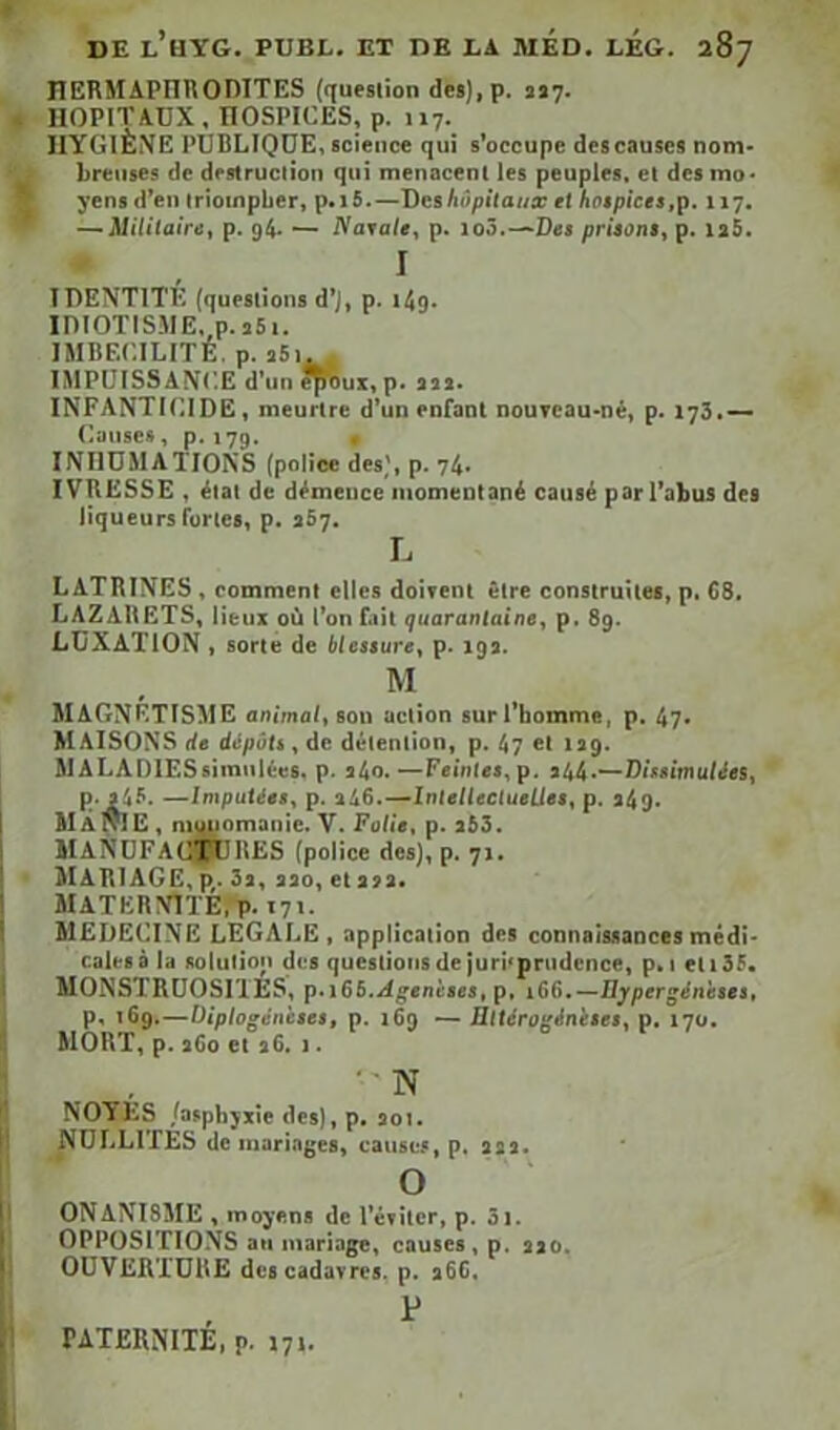 DE l’hYG. PUBL. ex DE LA MED. LÉG. 287 HERMAPIIRODITES (question des),p. asy. HOPITAUX, HOSPICES, p. 117. HYGIÈNE PUBLIQUE, science qui s’occupe des causes nom- breuses de destruction qui menacent les peuples, et des mo- yens d’en triompher, p. 16.—T)eshôpitaux et hcitpiees,\t, 117. — Militaire, p. 94. — Naeate, p. io3.—Des prisom, p. ia5. I IDENTITÉ (questions d’j, p. t4g. iniOTISME.o.aSi. IMBECILITE. p. aSi. IMPUISSANCE d’un p. aaa. INFANTICIDE, meurtre d’un enfant nouveau-né, p. 173.— Causes, p, 179. . INHUMATIONS (police des', p. 74. IVRESSE, étal de démence momentané causé par l’abus des liqueurs furies, p. 367. L LATRINES , comment elles doivent être construites, p. 68. LAZARETS, lieux où l’on fait quarantaine, p. 89. LUXATION , sorte de blesture, p. 19a. M MAGNÉTISME animal, ton action sur l’homme, p. 47. MAISONS de dépôli, de détention, p. 47 et 139. MALADIESsimnIées. p. a4o.—Feintes,p. a44-—Diteimulées, p. 345. —Imputéee, p. a46.—IntelleclueUee, p. 349. MÀfUE, muuomanie. V. Polie, p. 353. manufactures (police des), p. 71. Mariage, p,. 3a, aao, et aaa. MATERNITE,p. tyi. MEDECINE legale, application des connaissances médi- cales à la solution des questions de jurisprudence, p. i eti35. MONSTRUOSITES, p.i65..i^enèses, p, 166.—Ilypergénetes, p, 169.—Diptogénèeee, p. 169 — ültéroginieee, p. 170. MORT, p. a6o et a6. 1. - NOYES /asphyxie des), p. SOI. NUrALlTES de maringes, cause.*, p. sss. O ONANISME , moyens de l’éviter, p. 3i. OPPOSITIONS an mariage, causes, p. aao. OUVERTURE des cadavres, p. a6C, P TATERNITE, p. 17t.