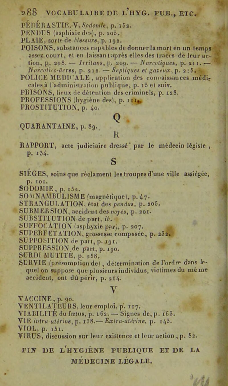 b,R8 VOCABTII,A.IREDK l’hYG. PUB., ETC. PÉllÉRASTIR.V.Sorfomf., p. i5». TKNIïüS (nsphîxiep. aoô. i^LAIE, sûrtf de l;lessure^ p. 19a. TOISONS, subsianocs capables de donner la mqrl en un tempf assez.court, et en laissai!t après elles des traces de leurac* lion, p. 208. — JrritanSf p. 209. — Narcotiguetf p. au. — riarcoiii’O'ârres^ p. ata. — SepliqueK et ^azriia:, p. 2 î5. > TOLKIË MEDT'ALE, application des com<aissauces médir cales à radininislratiiMi publique, p. i5 cl suir. PIUSOXS, lieux dedèleiiiion des criminels, p. ia8. PROFESSIONS (bvgiène des), p. 11;^ • TRüSXITüXION,‘p. 40. QÜARANXAINE. p. 89. K RAPPORT, acte p. j34. judiciaire dressé' par le médecin légiste , s SIÈGES, soins que réclament les troupes d'une ville assiégée, p. 101. SODOMIE, p. i5â. SO '>N{\MBULISM B fmagnétique), p. 4?* STRANGULATION, état des pendus, p. aoS. SUBMERSION, accident desnoy«, p. aoi. SLRSTITÜTION de part, ih, SUFFOI’ATION (asphyxie par), p. 207. ^ SUPERFETATION, grossesse composée, p. aôî? SUPPOSITION de pan, p. jgi. SUPPRESSION de pan, p. 190. SÜRDI MUTITÉ, p. 358. SURVIE (présomnlionde), détermination de l'ordre dans le- quel on 8uppo.«e que plu.iieurs individus, victimes du même accident, ont dû périr, p. 364* V VACCINE, p. go. VENTILA'i'EDllS, leur emploi, p'. 117. VI AlIILIXÉ du fœlus, p. 16a. — Signes de, p. i63. VIE intra utérine^ p. i38.-— Exlra-ulérine, p. i45. VIOL. p. 161. VlUtJS, discussion sur leur cxislence cl leur aciion , p. 8a. VIN UE e'hYGIÉNE publique ET DK LA MÉUECIHE LÉGALE.