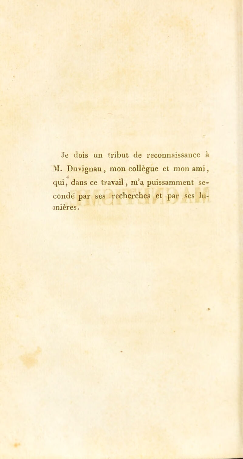 Je dois un tribut de reconnaissance à M. Duvignau, mon collègue et mon ami, qui, dans ce travail, m’a puissamment se- conde' par ses recherches et par ses lu- mières.