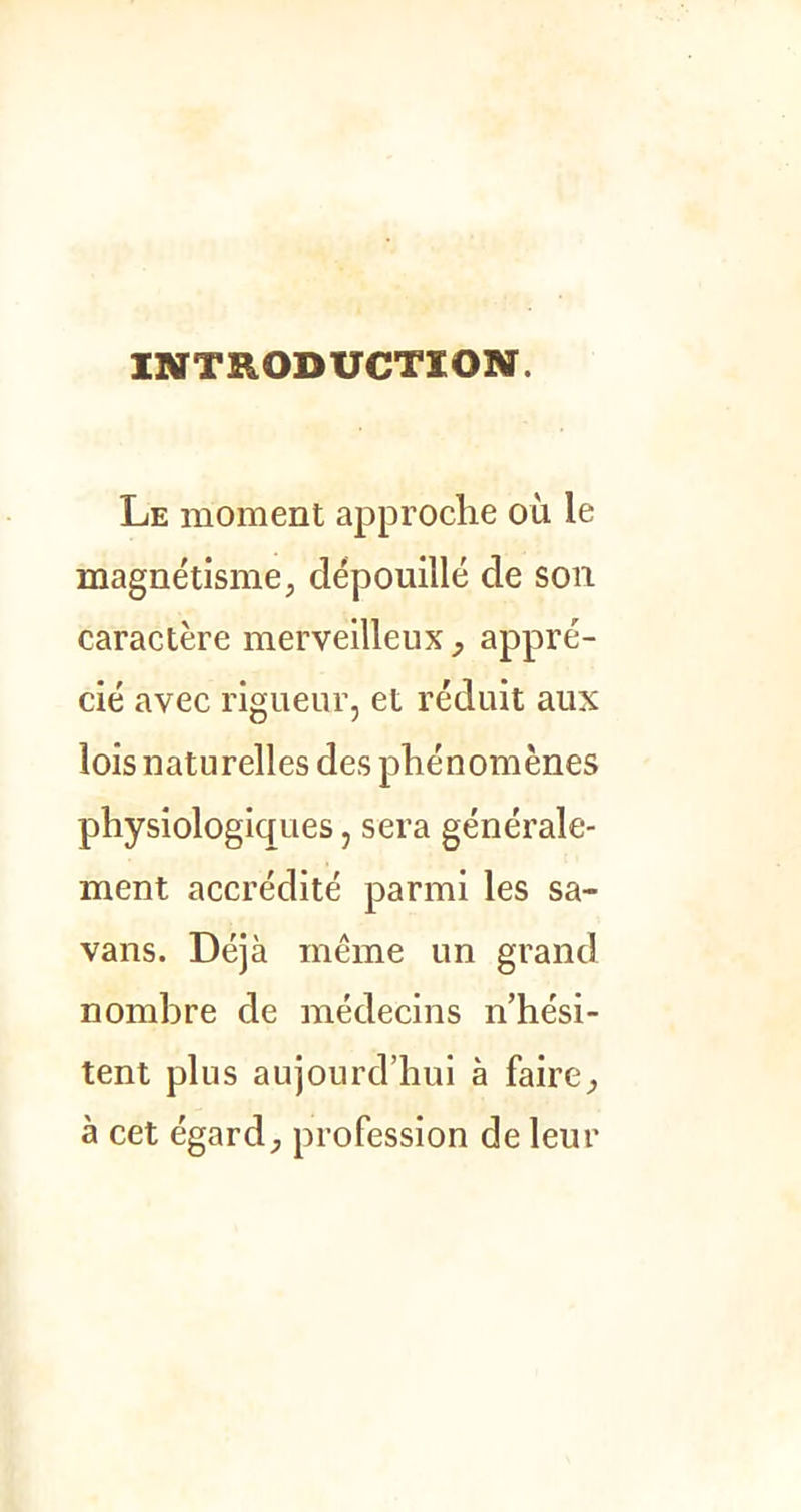 INTRODUCTION. Le moment approche où le magnétisme, dépouillé de son caractère merveilleux, appré- cié avec rigueur, et réduit aux lois naturelles des phénomènes physiologiques, sera générale- ment accrédité parmi les sa- vans. Déjà même un grand nombre de médecins n’hési- tent plus aujourd’hui à faire, à cet égard, profession de leur