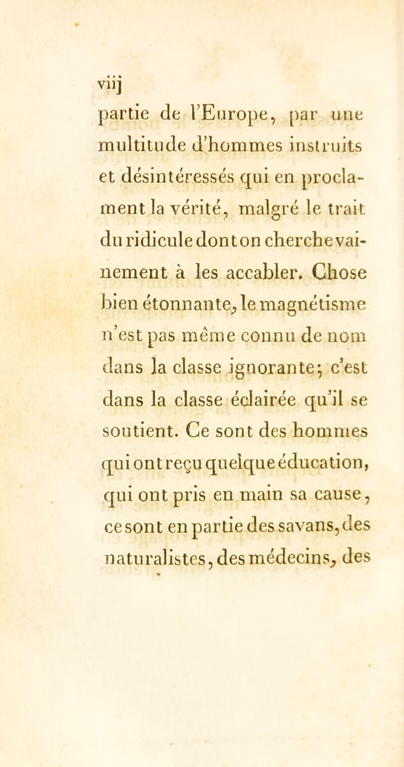 VU] partie de l’Europe, par une multitude d’hommes instruits et désintéressés qui en procla- ment la vérité, malgré le trait du ridicule donton cherche vai- nement à les accabler. Chose bien étonnante,, le magnétisme n’est pas meme connu de nom dans la classe ignorante; c’est dans la classe éclairée qu’il se soutient. Ce sont des hommes qui ont reçu quelque éducation, qui ont pris en main sa cause, ce sont en partie des savans, des naturalistes, des médecins, des