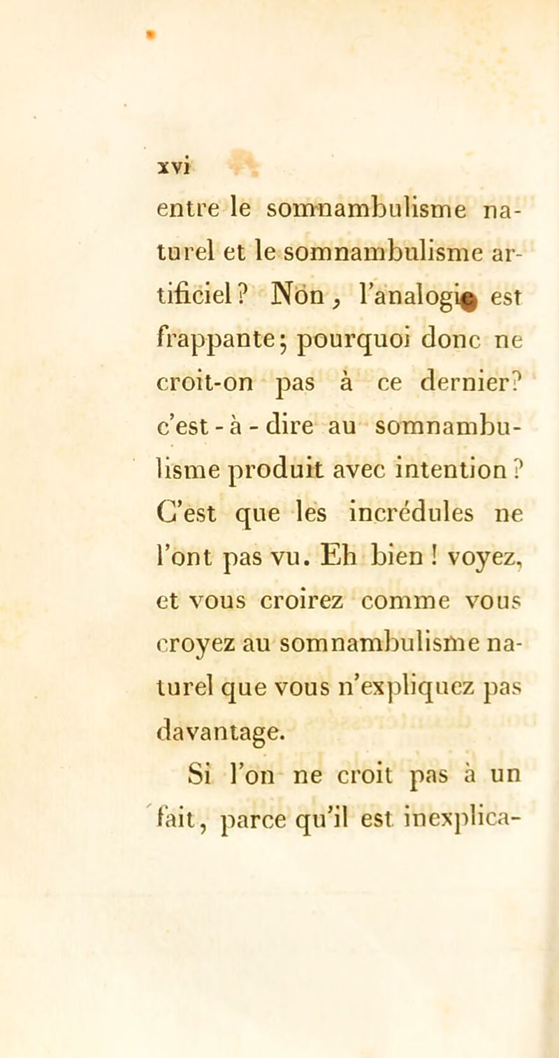 entre le somnambulisme na- turel et le somnambulisme ar- tificiel? Non, l’analogi^ est frappante; pourquoi donc ne croit-on pas à ce dernier? c’est - à - dire au somnambu- lisme produit avec intention ? C’est que les incrédules ne l’ont pas vu. Eh bien ! voyez, et vous croirez comme vous croyez au somnambulisme na- turel que vous n’expliquez pas davantage. Si l’on ne croit pas à un fait, parce qu’il est inexplica-