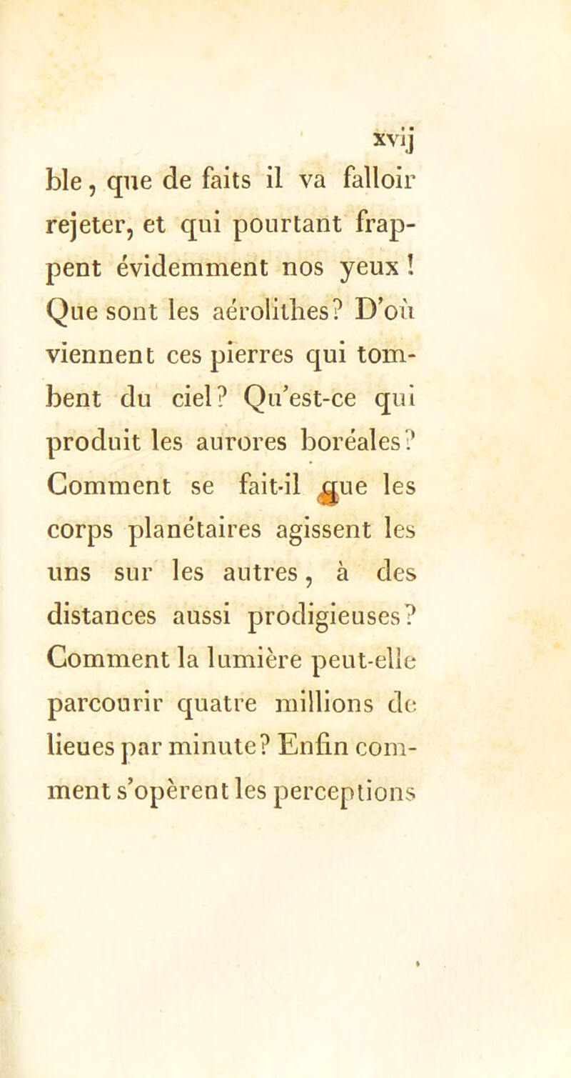 XYiJ ble, que de faits il va falloir rejeter, et qui pourtant frap- pent évidemment nos yeux ! Que sont les aérolithes? D’où viennent ces pierres qui tom- bent du ciel? Qu’est-ce qui produit les aurores boréales? Comment se fait-il ,gue les corps planétaires agissent les uns sur les autres, à des distances aussi prodigieuses? Comment la lumière peut-elle parcourir quatre millions de lieues par minute? Enfin com- ment s’opèrent les perceptions