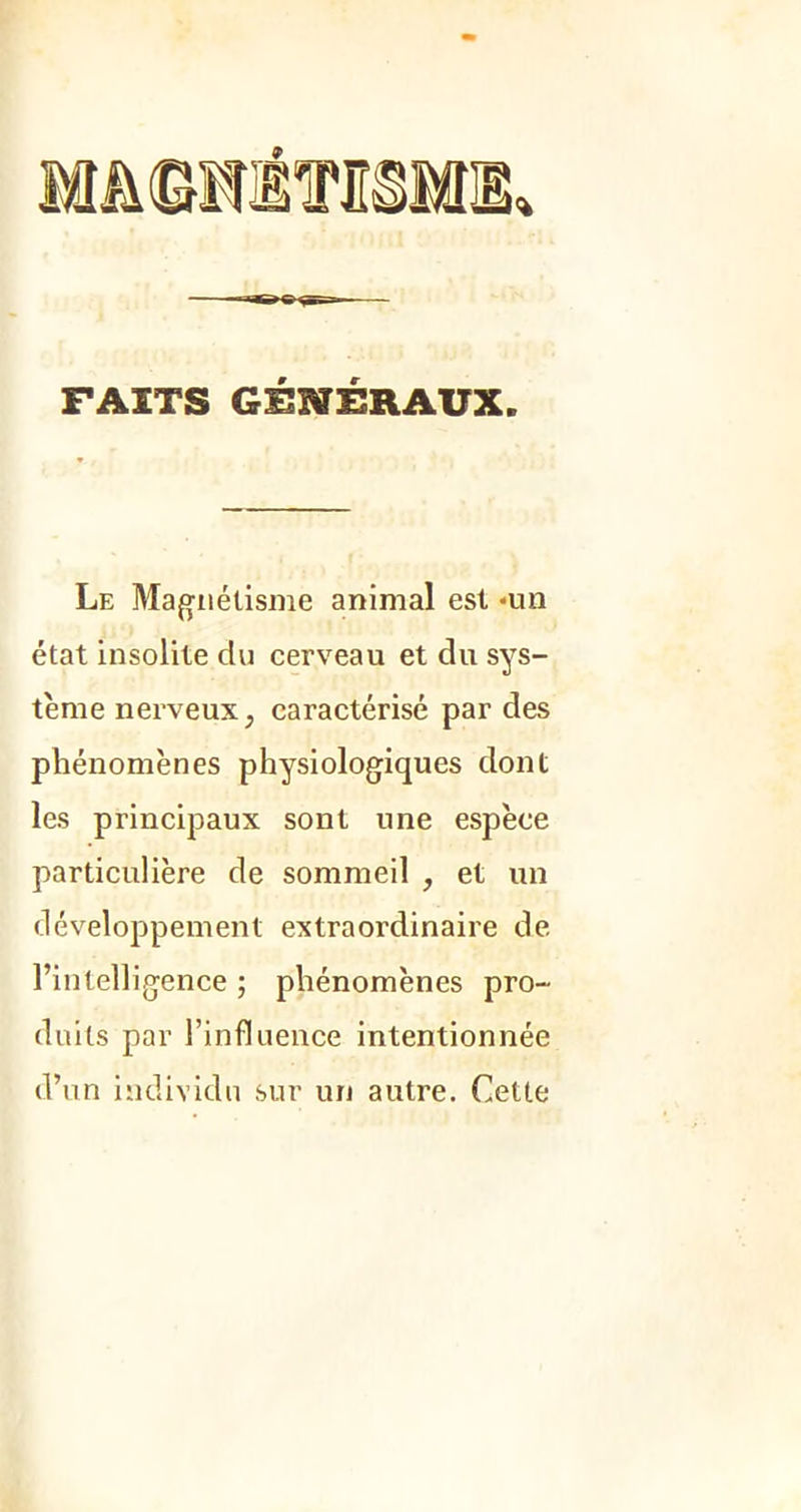 FAITS GÉNÉRAUX. Le Magnétisme animal est *un état insolite du cerveau et du sys- tème nerveux, caractérisé par des phénomènes physiologiques dont les principaux sont une espèee particulière de sommeil , et un développement extraordinaire de l’intelligence ; phénomènes pro- duits par l’influence intentionnée d’un individu sur un autre. Cette