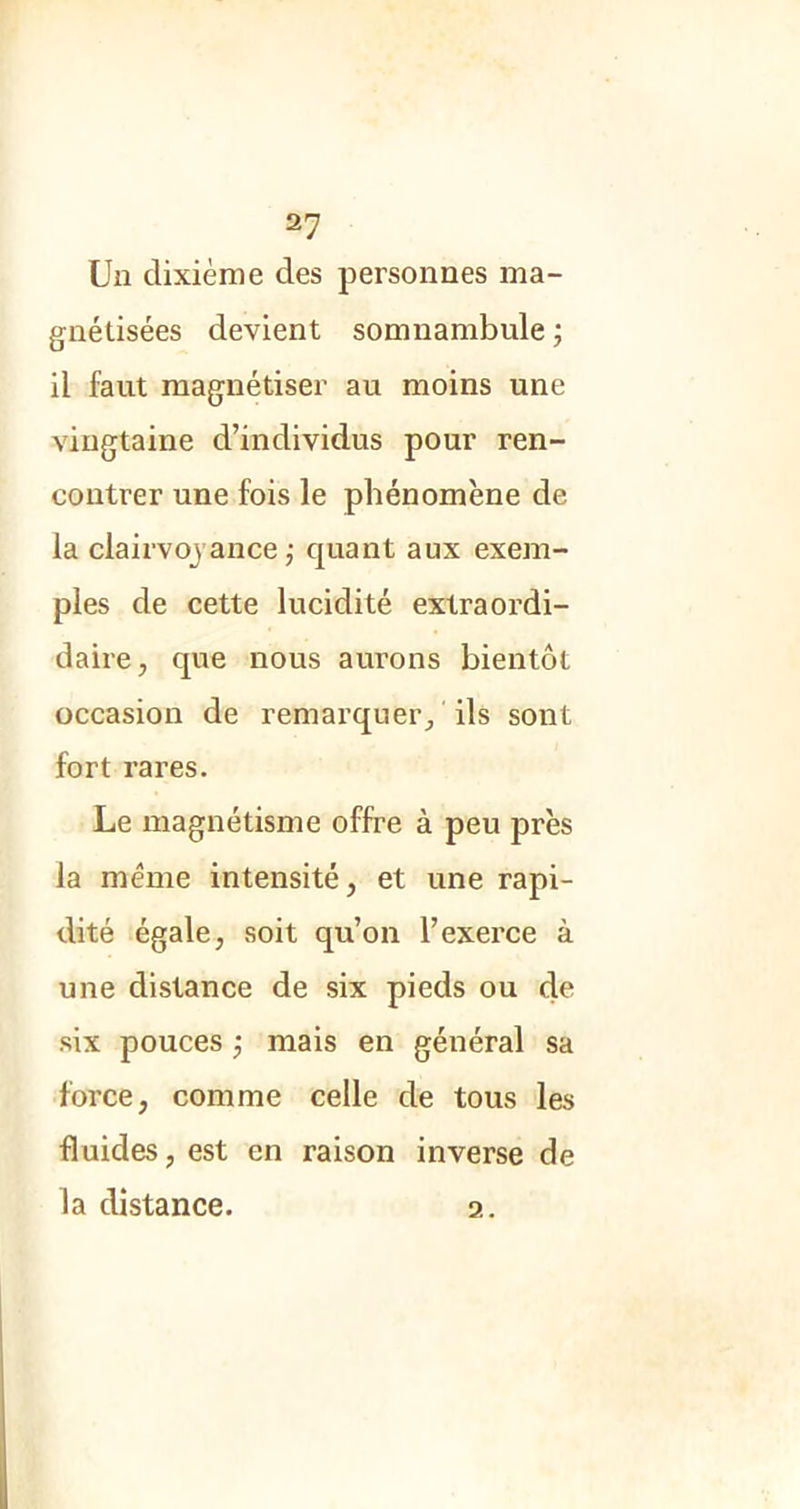 Un dixième des personnes ma- gnétisées devient somnambule ; il faut magnétiser au moins une vingtaine d’individus pour ren- contrer une fois le phénomène de la clairvoyance ; quant aux exem- ples de cette lucidité extraordi- daire, que nous aurons bientôt occasion de remarquer/ ils sont fort rares. Le magnétisme offre à peu près la meme intensité, et une rapi- dité égale, soit qu’on l’exerce à une distance de six pieds ou de six pouces ; mais en général sa force, comme celle de tous les fluides, est en raison inverse de la distance. 2.