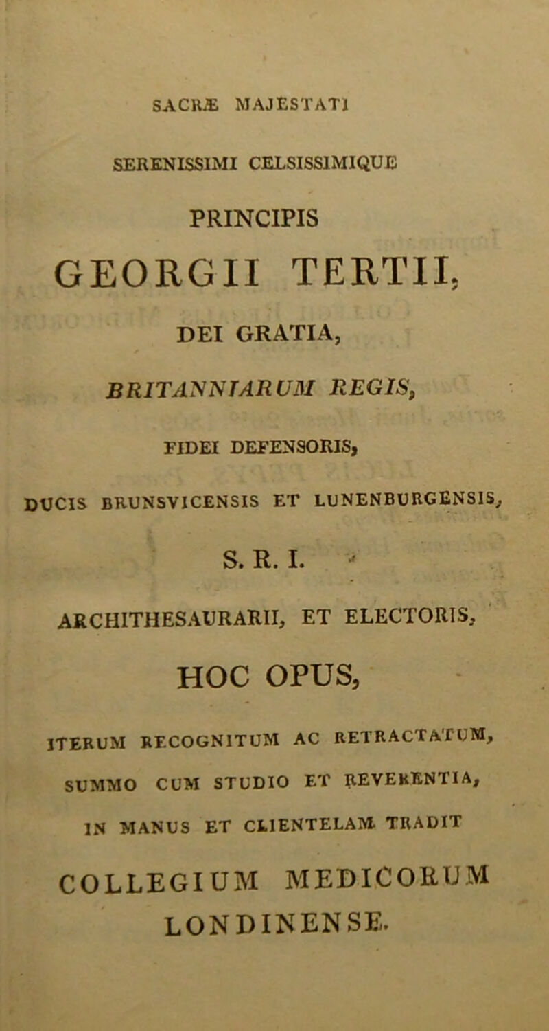 SACRJE MAJESTATI SERENISSIMI CELSISS1MIQUE PRINCIPIS GEORGII TERTII. DEI GRATIA, BRITAXNTARUM REGIS, FIDEI DEFENSORIS, DUCIS BRUNSVICENSIS ET LUNENBURGENSIS, S. R. I. ARCHITHESAURARII, ET ELECTORIS. HOC OPUS, ITERUM RECOGNITUM AC RETRACTATUM, SUMMO CUM STUDIO ET REVEHENTIA, IN MANUS ET CEIENTELAM TRADIT COLLEGIUM MEDICORUM LONDINENSE.