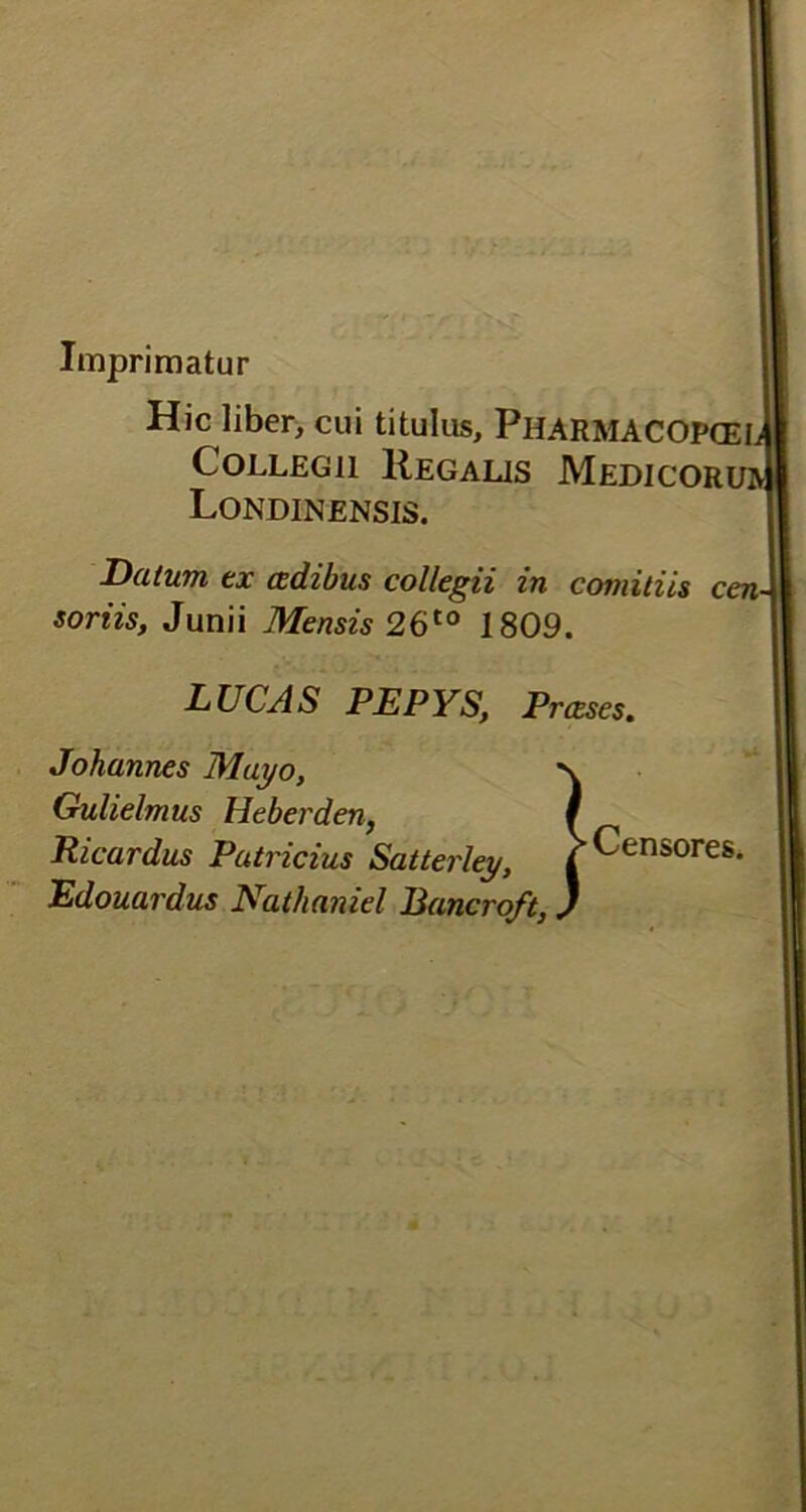 Imprimatur Hic liber, cui titulus, PlIARMACOPCEL Collegii Regalis Medicorihv Londinensis. Datum ex cedibus collegii in comitiis cen- soriis, Junii Mensis 26t0 1809. LUCAS PEPYS, Prceses. Johannes Mayo, \ Gulielmus Heberden, / Ricardus Patricius Satterley, | Censores. Edouardus Nathaniel Bancroft,)