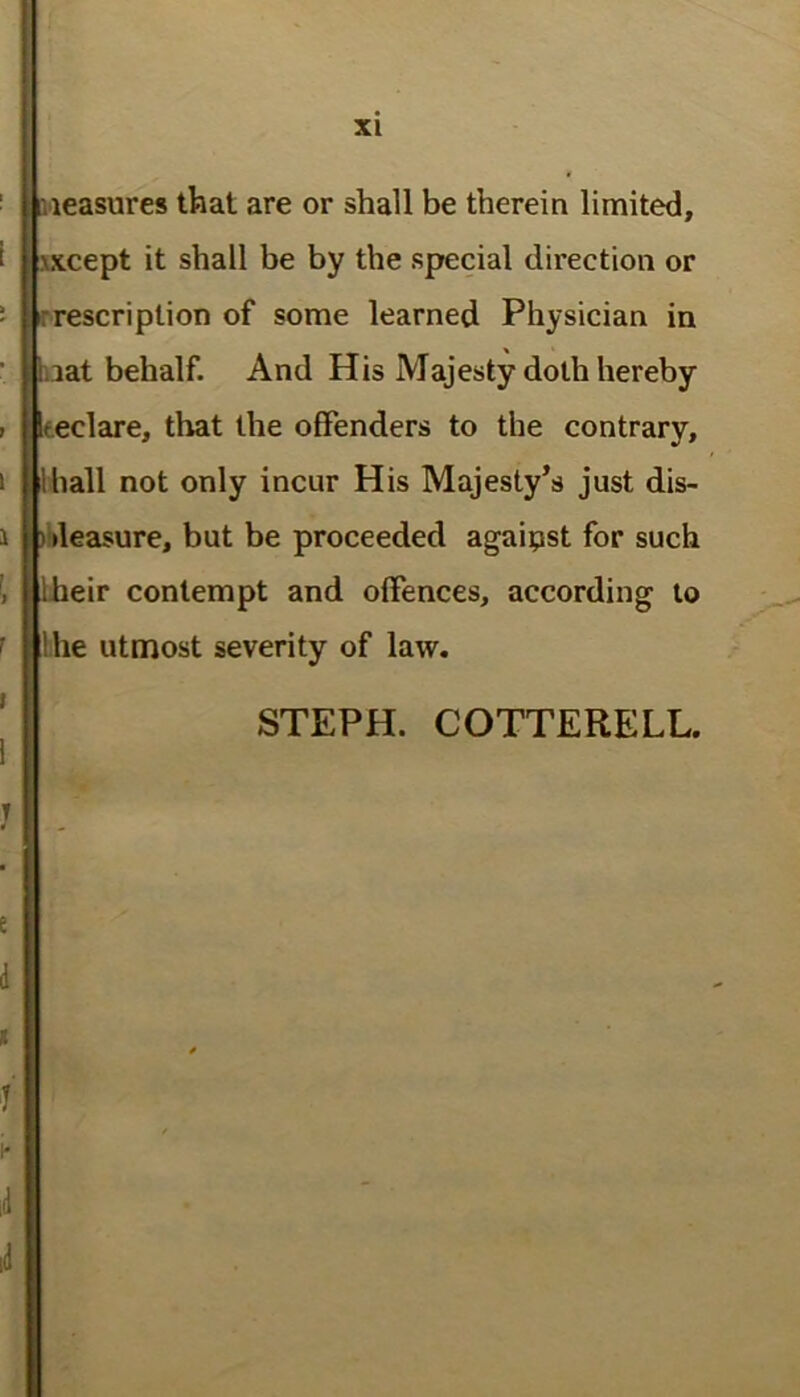 r.ieasures tfoat are or shall be therein limited, i xxcept it shall be by the special directioa or ■ i rrescription of some learned Physician in hiat behalf. And His Majesty doth hereby i heclare, that the offenders to the contrary, ' | ihall not only incur His Majesty’s just dis- i ) deasure, but be proceeded agaipst for such Iheir contempt and offences, according to !he utmost severity of law. STEPH. COTTERELL. e d