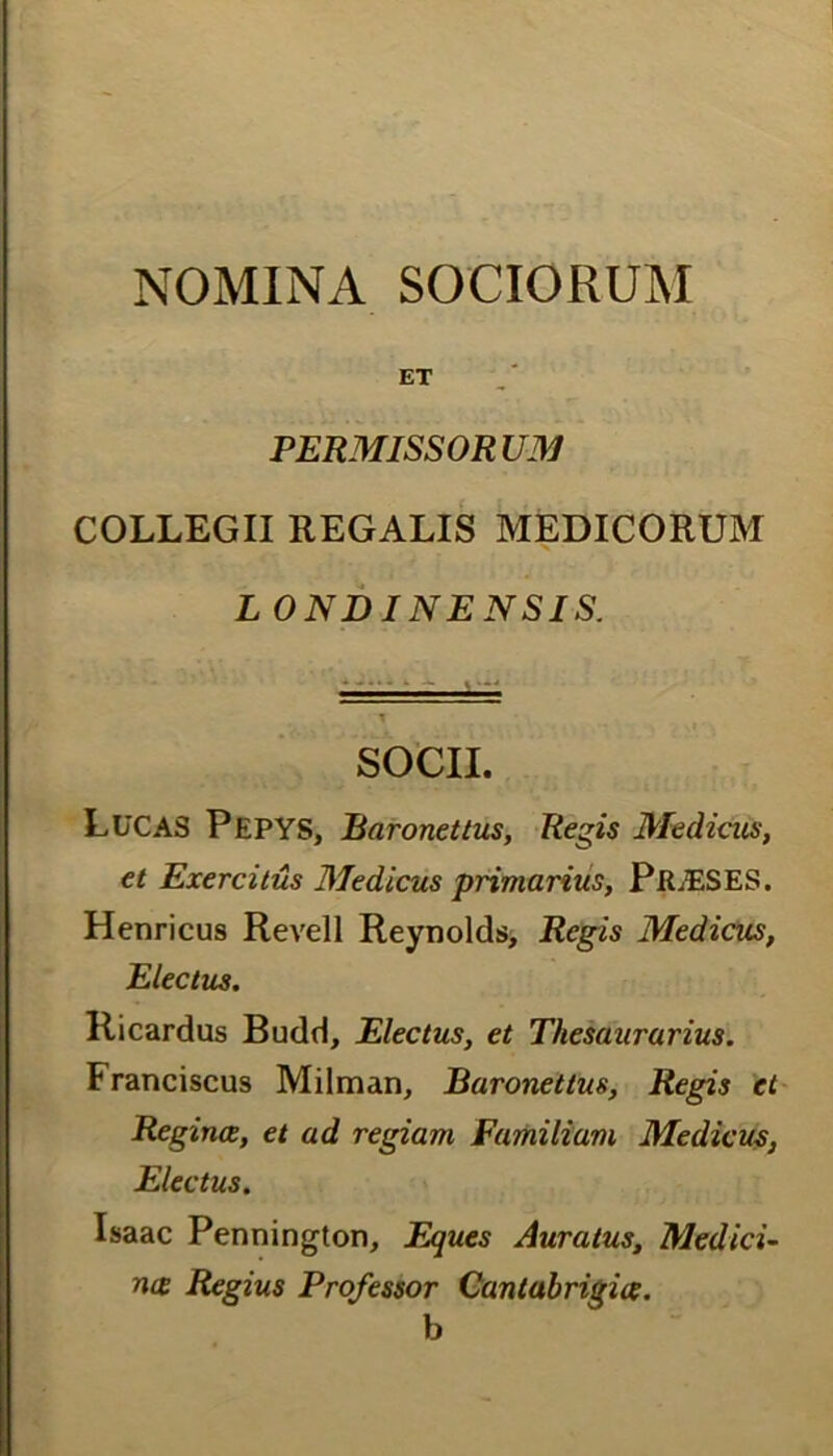 NOMINA SOCIORUM ET PERMISSORUM COLLEGII REGALIS MEDICORUM L ONDINENSIS. SOCII. LUCAS Pepys, Baronettus, Regis Medicus, et Exercitus Medicus primarius, PlLESES. Henricus Revell Reynolds, Regis Medicus, Electus. Ricardus Budd, Electus, et Thesaurarius. Franciscus Milman, Baronettus, Regis et Reginae, et ad regiam Familiam Medicus, Electus. Isaac Pennington, Eques Auratus, Medici- na Regius Professor Qantabrigiae. b