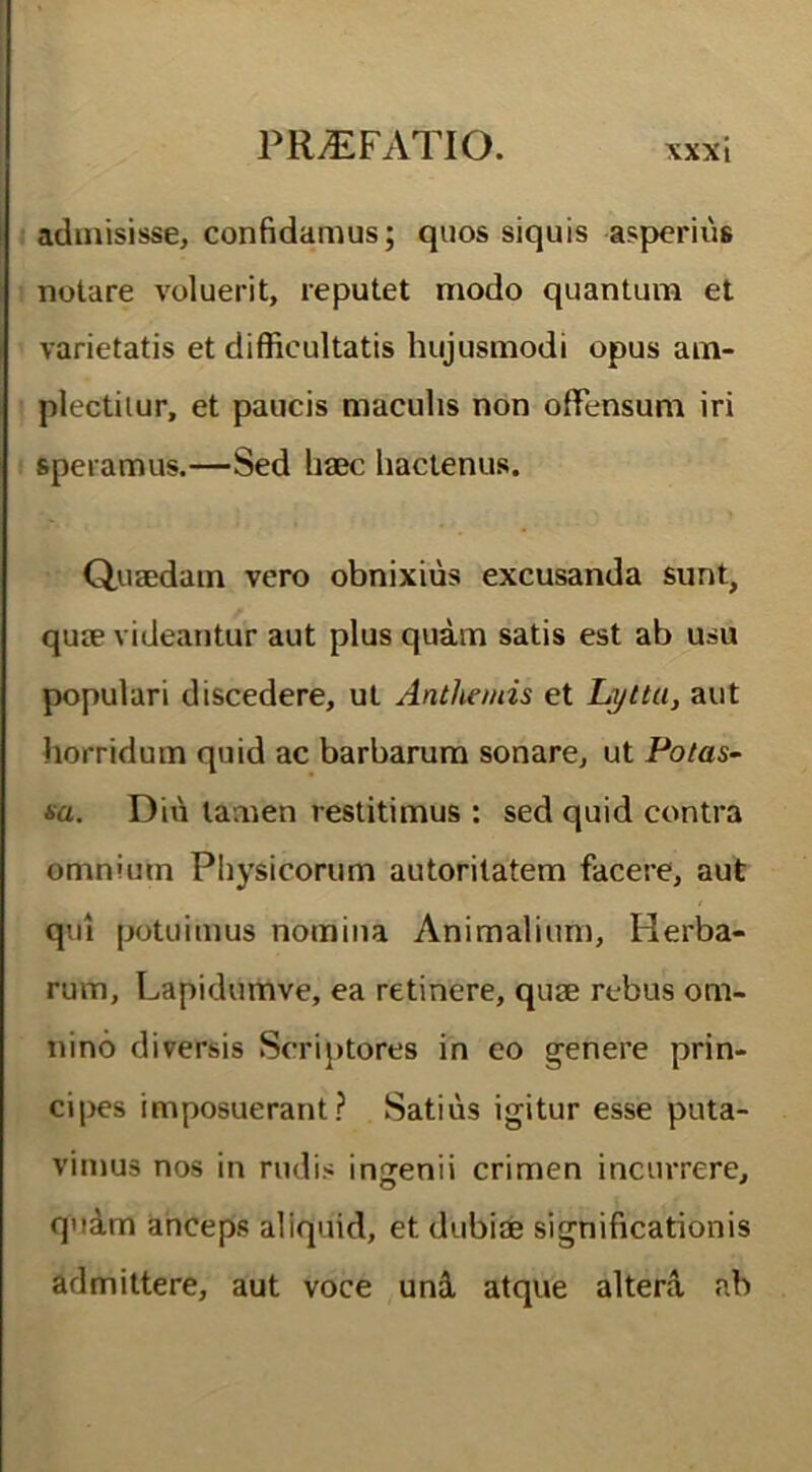 admisisse, confidamus; quos siquis asperius notare voluerit, reputet modo quantum et varietatis et difficultatis hujusmodi opus am- plectitur, et paucis maculis non offensum iri speramus.—Sed haec hactenus. Quaedam vero obnixius excusanda sunt, quae videantur aut plus quam satis est ab usu populari discedere, ut Anthemis et Lytta, aut horridum quid ac barbarum sonare, ut Potas- sa. Diu tamen restitimus : sed quid contra omnium Physicorum autoritatem facere, aut qui potuimus nomina Animalium, Herba- rum, Lapidumve, ea retinere, quae rebus om- nino diversis Scriptores in eo genere prin- cipes imposuerant? Satius igitur esse puta- vimus nos in rudis ingenii crimen incurrere, quam anceps aliquid, et dubiae significationis admittere, aut voce unii atque altera ab