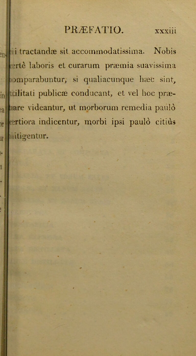 i tractandae sil accommodatissima. Nobis ,'rte laboris et curarum praemia suavissima | omparabuntur, si qualiacunque haec sint, jn t:ilitali publicae conducant, et vel hoc prae- ^ ;are videantur, ut morborum remedia paulo ijg pertiora indicentur, morbi ipsi paulo citius M i litigentur.