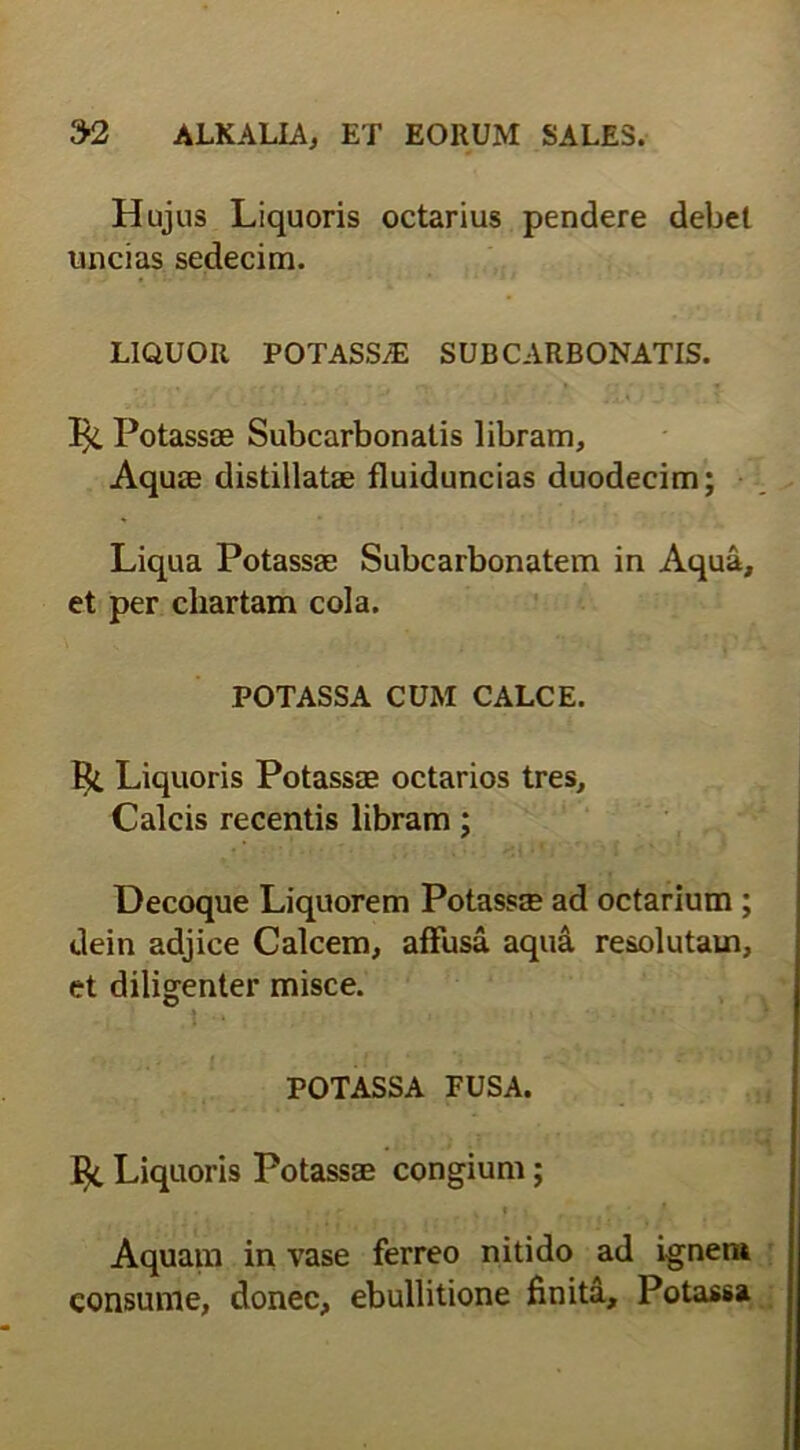 Hujus Liquoris octarius pendere debet uncias sedecim. LIQUOR POTASS/E SUBCARBONATIS. Potassag Subcarbonatis libram, Aquie distillatse fluiduncias duodecim; Liqua Potassse Subcarbonatem in Aqua, et per chartam cola. POTASSA CUM CALCE. Liquoris Potassae octarios tres. Calcis recentis libram; Decoque Liquorem Potassse ad octarium ; dein adjice Calcem, affusa aqua resolutam, et diligenter misce. POTASSA FUSA. fy Liquoris Potassae congium; • • . j r K f ; j ’ ' * Aquam in vase ferreo nitido ad ignem consume, donec, ebullitione finita, Potassa