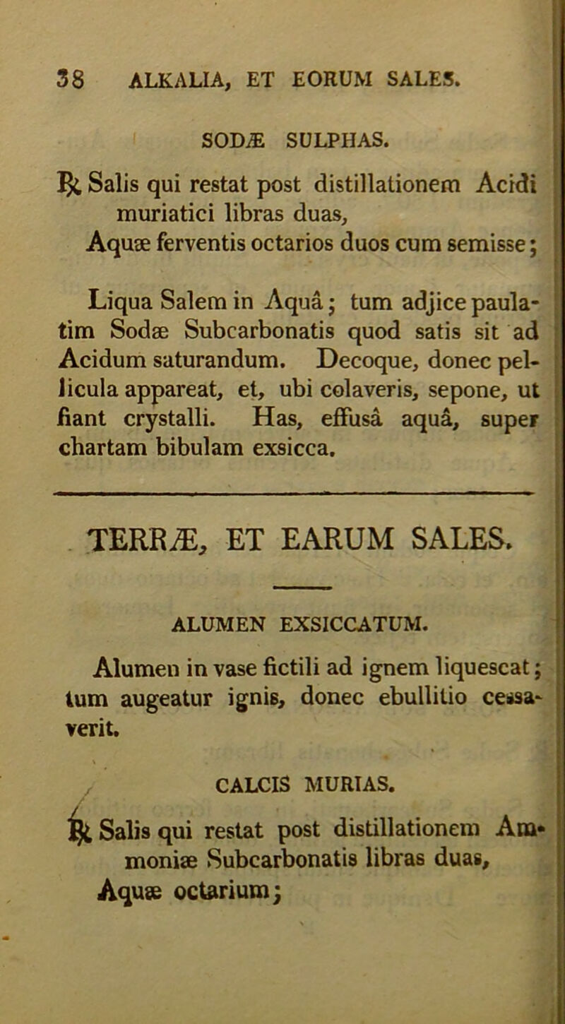 SODiE SULPHAS. Salis qui restat post distillationem Acidi muriatici libras duas, Aquse ferventis octarios duos cum semisse; Liqua Salem in Aqua; tum adjice paula- i tim Sodee Subcarbonatis quod satis sit ad Acidum saturandum. Decoque, donec pel- licula appareat, et, ubi colaveris, sepone, ut fiant crystalli. Has, effusa aqua, super chartam bibulam exsicca. TERRjE, ET EARUM SALES. ALUMEN EXSICCATUM. Alumen in vase fictili ad ignem liquescat; tum augeatur ignis, donec ebullitio cessa- verit. CALCIS MURIAS. i Salis qui restat post distillationem Ata* monise Subcarbonatis libras duas, Aquse octarium;