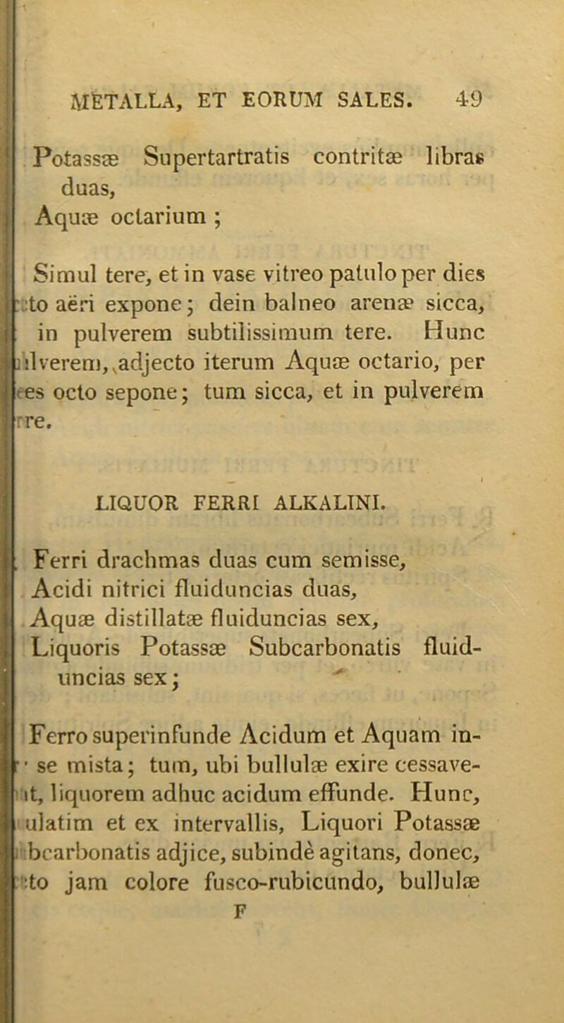 Potassae Supertartratis contritae libras duas, Aquae oclarium ; Simul tere, et in vase vitreo patulo per dies to aeri expone; dein balneo aren» sicca, in pulverem subtilissimum tere. Hunc ]liverem,,adjecto iterum Aquae octario, per es octo sepone; tum sicca, et in pulverem rre. LIQUOR FERRI ALKALINI. . Ferri drachmas duas cum semisse, Acidi nitrici fluiduncias duas. Aquae distillatae fluiduncias sex. Liquoris Potassoe Subcarbonatis fluid- uncias sex; Ferro superinfunde Acidum et Aquam in- •• se mista; tum, ubi bullulae exire cessave- it, liquorem adhuc acidum effunde. Hunc, ulatim et ex intervallis, Liquori Potassae bcarbonatis adjice, subinde agitans, donec, :to jam colore fusco-rubicundo, bullulae F