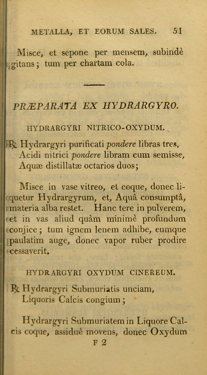 I Misce, et sepone per mensem, subinde .gitans; tum per chartam cola. PRJEPARATA EX HYDRARGYRO. HYDRARGYRI NITRICO-OXYDUM. _ Hydrargyri purificati pondere libras tres, Acidi nitrici pondere libram cum semisse. Aquas distillatae octarios duos; Misce in vase vitreo, et coque, donec li- quetur Hydrargyrum, et. Aqua consumpta, rmateria alba restet. Hanc tere in pulverem, • et in vas aliud quam minime profundum 'conjice; tum ignem lenem adhibe, eumque paulatim auge, donec vapor ruber prodire < cessaverit, HYDRARGYRI OXYDUM CINEREUM. Hydrargyri Submuriatis unciam. Liquoris Calcis congium; Hydrargyri Submuriatem in Liquore Cal- cis coque, assidue movens, donec Oxydum F 2