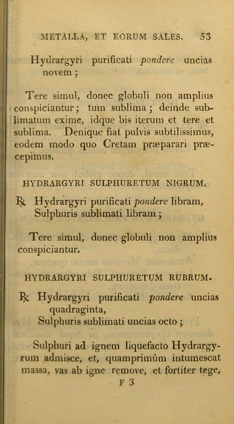 Hydrargyri purificati pondere uncias novem ; Tere simul, donec globuli non amplius conspiciantur; tum sublima; deinde sub- limatum exime, idque bis iterum et tere et sublima. Denique fiat pulvis subtilissimus, eodem modo quo Cretam praeparari prae- cepimus. HYDRARGYRI SULPHURETUM NIGRUM. Hydrargyri purificati pondere libram. Sulphuris sublimati libram; Tere simul, donec globuli non amplius conspiciantur. HYDRARGYRI SULPHURETUM RUBRUM. Hydrargyri purificati pondere uncias quadraginta. Sulphuris sublimati uncias octo ; Sulphuri ad ignem liquefacto Hydrargy- rum admisce, et, quamprimum intumescat massa, vas ab igne remove, et fortiter tege, F 3