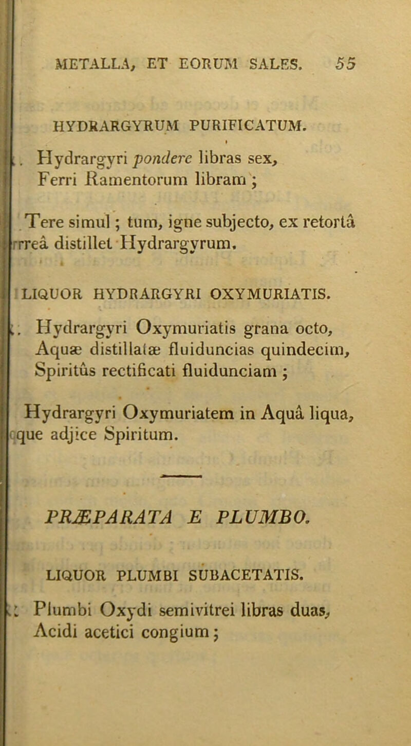 HYDRARGYRUM PURIFICATUM. . Hydrargyri pondere libras sex. Ferri Ramentorum libram ; Tere simul; tum, igne subjecto, ex retorta rrrea distillet Hydrargyrum. LIQUOR HYDRARGYRI OXYMURIATIS. Hydrargyri Oxymuriatis grana octo, Aqus distillaiae fluiduncias quindecim. Spiritus rectificati fluidunciam ; Hydrargyri Oxymuriatem in Aqua liqua, que adjice Spiritum. PRJE PARATA E PLUMBO. LIQUOR PLUMBI SUBACETATIS. I Plumbi Oxydi semivitrei libras duas, Acidi acetici congium j