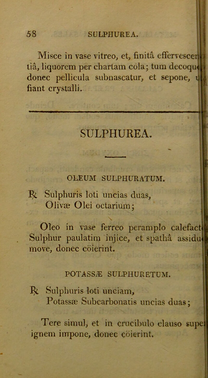 Misce in vase vitreo, et, finita effervescei lia, liquorem per chartam cola; tum decoqui donec pellicula subnascatur, et sepone, fiant crystalli. SULPHUREA. OLEUM SULPHURATUM. Ili Sulphuris loti uncias duas. Olivae Olei octarium; Oleo in vase ferreo peramplo calefact Sulphur paulatim injice, et spatha assidu move, donec coierint. POTASS/E SULPHURETUM. Ili Sulphuris loti unciam, Potassae Subcarbonatis uncias duas; Tere simul, et in crucibulo clauso supe ignem impone, donec coierint.