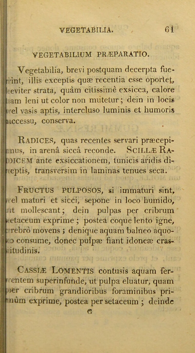 VEGETABILIUM PRAEPARATIO. Vegetabilia, brevi postquam decerpta fue* t int, illis exceptis quae recentia esse oportet, eviter strata, quam citissime exsicca, calore am leni ut color non miitetur; dein in locis el vasis aptis, intercluso luminis et humoris uccessu, conserva. RADICES, quas recentes servari praecepi- panus, in arena sicca reconde. SciLLALRA- MCEM ante exsiccationem, tunicis aridis dir eptis, transversim in laminas tenues seca. FRUCTUS PULPOSOS, si immaturi sint, el maturi et sicci, sepone in loco humido, nt mollescant; dein pulpas per cribrum etaceum exprime ; postea coque lento igne, Irebro movens ; denique aquam balneo aquo- o consume, donec pulpae fiant idoneae cras- itudinis. C.ASSI/E LOMENTIS contusis aquam fer- entem superinfunde, ut pulpa eluatur, quam jer cribrum grandioribus foraminibus pri- num exprime, postea persetaceum ; deinde e