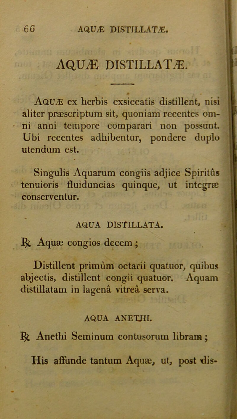 AQUAS DISTILLATE. Aqu^E ex herbis exsiccatis distillent, nisi aliter praescriptum sit, quoniam recentes om- ni anni tempore comparari non possunt. Ubi recentes adhibentur, pondere duplo utendum est. Singulis Aquarum congiis adjice Spiritus tenuioris fluiduncias quinque, ut integrae conserventur. AQUA DISTILLATA. Aquae congios decem; Distillent primum octarii quatuor, quibus abjectis, distillent congii quatuor. Aquam distillatam in lagena vitrea serva. AQUA ANETHI. Anethi Seminum contusorum libram;