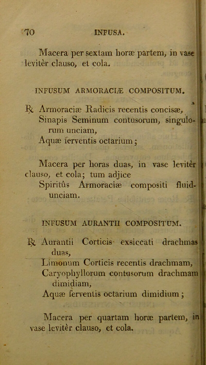 Macera per sextam horae partem, in vase leviter clauso, et cola. INFUSUM ARMORACUE COMPOSITUM. Armoraciae Radicis recentis concisae. Sinapis Seminum contusorum, singulo- rum unciam, Aquae ierventis octarium; Macera per lioras duas, in vase leviter clauso, et cola; tum adjice Spiritus Armoraciae compositi fluid- unciam. INFUSUM AURANTII COMPOSITUM. Aurantii Corticis exsiccati drachmas duas, Limonum Corticis recentis drachmam, Curyophyllorum contusorum drachmam dimidiam. Aquae Ferventis octarium dimidium ; Macera per quartam horae partem, in vase leviter clauso, et cola.