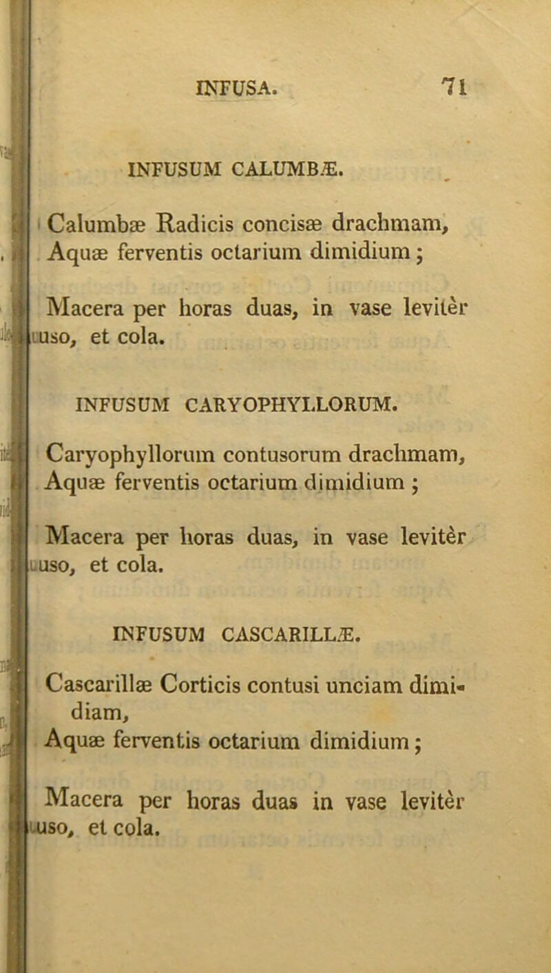 '1 INFUSA. 71 INFUSUM CALUMB.E. Calumbae Radicis concis® drachmam. Aquas ferventis oclarium dimidium; Macera per horas duas, in vase leviter uso, et cola. INFUSUM CARYOPHYI.LORUM. Caryophyllorum contusorum drachmam. Aquae ferventis odarium dimidium ; Macera per lioras duas, in vase leviter .uso, et cola. INFUSUM CASCARILLJE. Cascarillae Corticis contusi unciam dimi- diam. Aquae ferventis odarium dimidium; Macera per horas duas in vase leviter uso, et cola.