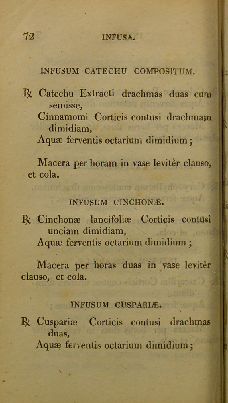 INFUSUM CATECHU COMPOSITUM. Catechu Extracti drachmas duas cum semisse. Cinnamomi Corticis contusi drachmam dimidiam. Aquae ferventis octarium dimidium; Macera per horam in vase leviter clauso, et cola. INFUSUM CINCHONAS. \ ^ Cinchonae lancifoliae Corticis contusi unciam dimidiam, .Aquae ferventis octarium dimidium ; Macera per horas duas in vase leviter clauso, et cola. INFUSUM CUSPARLE. Cuspariae Corticis contusi drachmas duas. Aquae ferventis octarium dimidium;