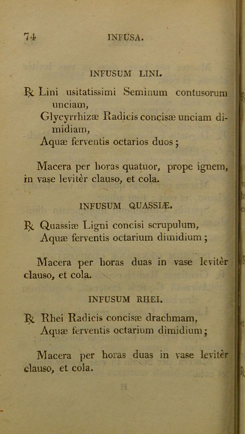 INFUSUM LINI. ^ Lini usitatissimi Seminum contusorum unciam, Glycyrrhizae Radicis concisae unciam di- midiam. Aquae ferventis octarios duos; Macera per horas quatuor, prope ignem, in vase leviter clauso, et cola. INFUSUM QUASSLE. Quassiae Ligni concisi scrupulum. Aquae ferventis octarium dimidium ; Macera per horas duas in vase leviter clauso, et cola. INFUSUM RHEI. 1^. Rhei Radicis concisae drachmam, Aquae ferventis octarium dimidium; Macera per horas duas in vase levitCr clauso, et cola.