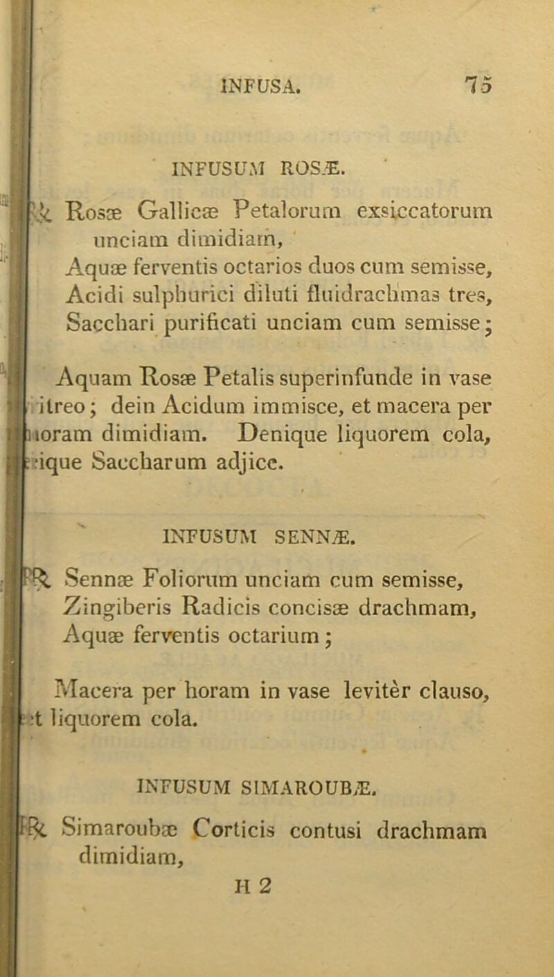 INFUSUM ROS.E. ■ Rosee Gallicas Petalorum exsiccatorum unciam dimidiam. Aquae ferventis octarios duos cum semisse, Acidi sulphurici diluti fluidrachmas tres. Sacchari purificati unciam cum semisse- Aquam Rosae Petalis superinfunde in vase itreo; dein Acidum immisce, et macera per loram dimidiam. Denique liquorem cola, ■ique Saccharum adjice. INFUSUM SENN/E. Sennae Foliorum unciam cum semisse. Zingiberis Radicis concisae drachmam, Aquae ferventis octarium; Macera per horam in vase leviter clauso, •t liquorem cola. INFUSUM SIMAROUB/E, Simaroubae Corticis contusi drachmam dimidiam, H 2