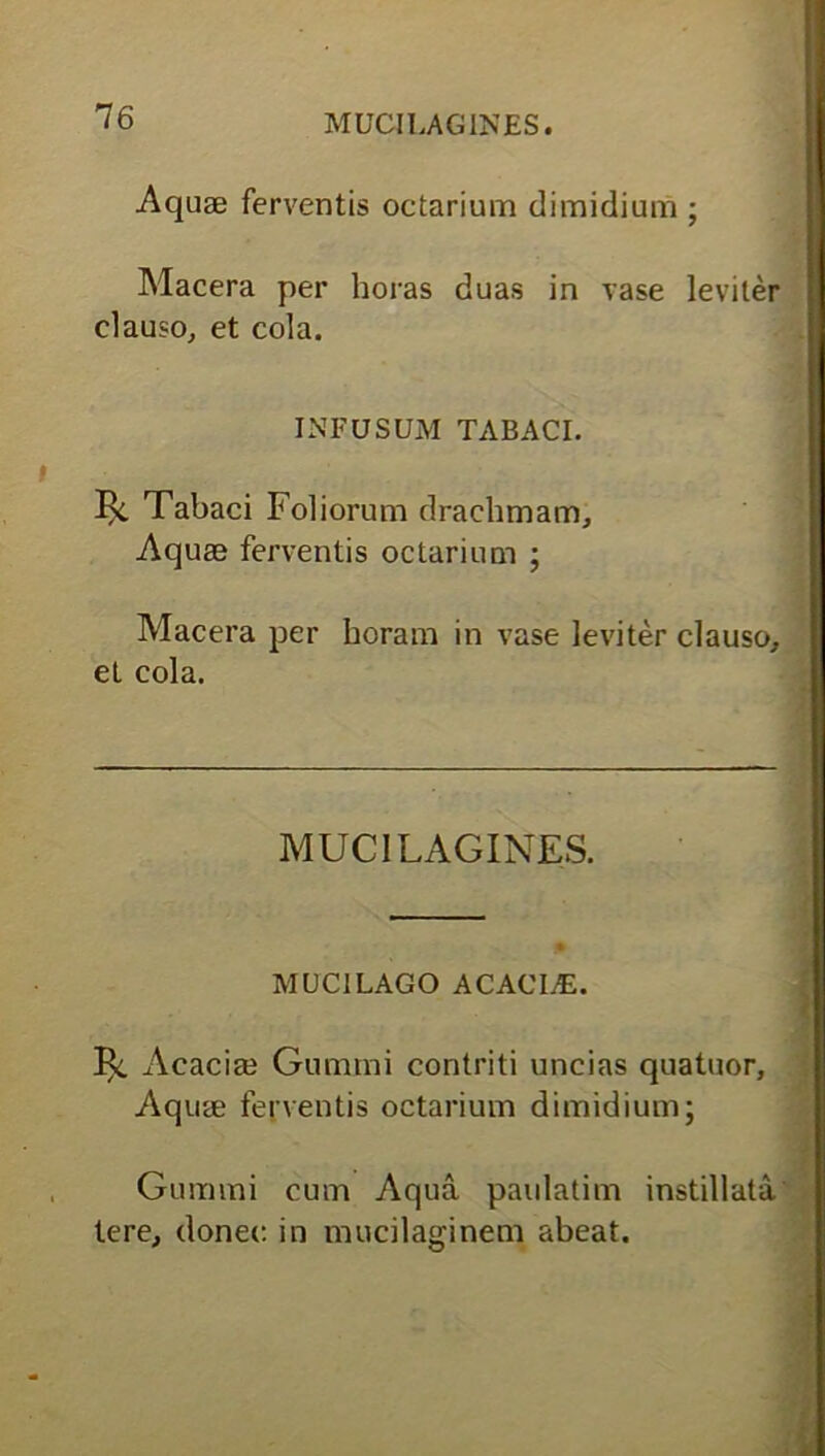 MUCILAGINES. Aquae ferventis octarium dimidium ; Macera per horas duas in vase leviter clauso, et cola. INFUSUM TABACI. 1^. Tabaci Foliorum drachmam. Aquae ferventis octarium ; Macera per horam in vase leviter clauso, et cola. MUCILAGINES. MUCI LAGO ACACLE. Bc Acacia? Gumini contriti uncias quatuor. Aquae ferventis octarium dimidium; Gummi cum Aqua paulatim instillata tere, donec in mucilaginem abeat.