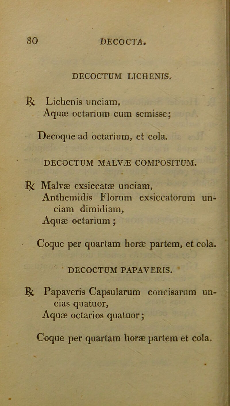 DECOCTUM LICHENIS. 1^. Lichenis unciam. Aquae octarium cum semisse; Decoque ad octarium, et cola. DECOCTUM MALV7E COMPOSITUM. 1^; Malvae exsiccatae unciam, Anthemidis Florum exsiccatorum un- ciam dimidiam. Aquae octarium; Coque per quartam horae partem, et cola. DECOCTUM PAPAVERIS. Papaveris Capsularum concisarum un- cias quatuor. Aquae octarios quatuor; Coque per quartam horae partem et cola.