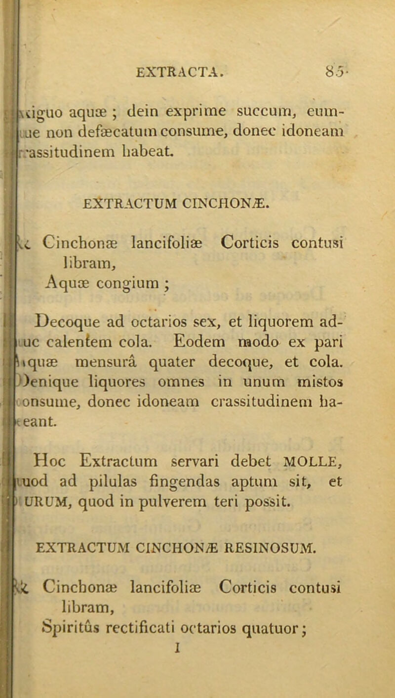 j Oeniqi luiguo aquae ; dein exprime succum, cum- ae non defaecatum consume, donec idoneam i -assitudinem habeat. EXTRACTUM CINCHONjE. Cinchonse lancifoliae Corticis contusi libram. Aquae congium ; Decoque ad octarios sex, et liquorem ad- uc calentem cola. Eodem raodo ex pari tquae mensura quater decoque, et cola. ue liquores omnes in unum mistos onsume, donec idoneam crassitudinem ha- i teant. Hoc Extractum servari debet MOLLE, uod ad pilulas fingendas aptum sit, et URUM, quod in pulverem teri possit. EXTRACTUM CINCHON/E RESINOSUM. Cincbona? lancifoliae Corticis contusi libram, Spiritus rectificati octarios quatuor;