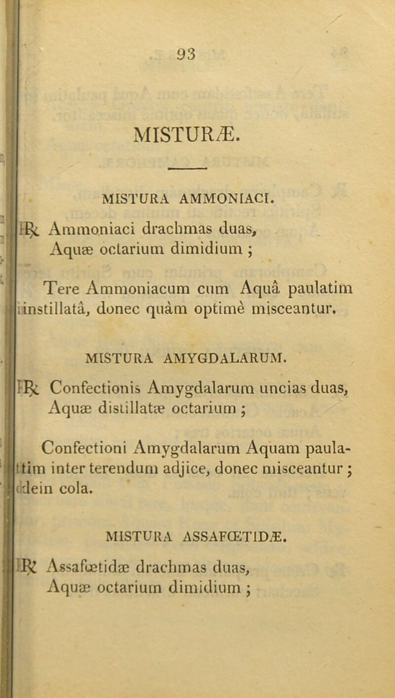 MISTURAE. MISTURA AMMONIACI. r^. Ammoniaci drachmas duas, Aquse odarium dimidium ; Tere Ammoniacum cum Aqua paulatim instillata, donec quam optime misceantur. MISTURA AMYGDALARUM. 11^. Confectionis Amygdalarum uncias duas, Aquae disiillatae odarium ; Confectioni Amygdalarum Aquam paula- ttim inter terendum adjice, donec misceantur; dein cola. MISTURA assafcetid.e. R£ Assafuetidae drachmas duas. Aquae odarium dimidium;