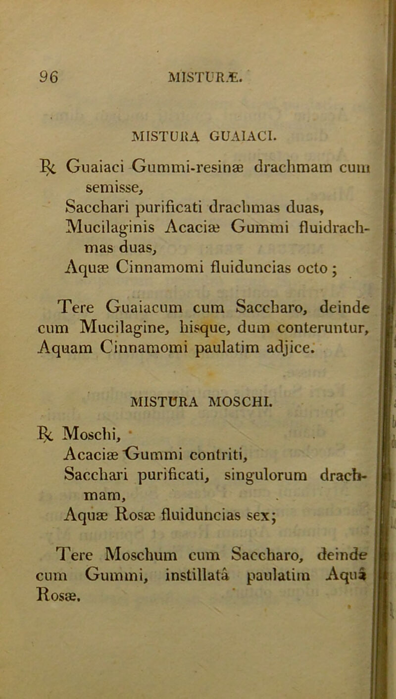 MISTURA GUAIACI. Ec Guaiaci Gummi-resinae drachmam cum semisse. Sacchari purificati drachmas duas, Mucilaginis Acaciae Gummi fluidrach- mas duas, Aquse Cinnamomi fluiduncias octo ; Tere Guaiacum cum Saccharo, deinde cum Mucilagine, hisque, dum conteruntur. Aquam Cinnamomi paulatim adjice. h MISTURA MOSCHI. Moschi, Acaciae Gummi contriti. Sacchari purificati, singulorum mam. Aquae Rosee fluiduncias sex; Tere Moschum cum Saccharo, cum Gummi, instillata paulatim Rosae. drach- deinde Aqua