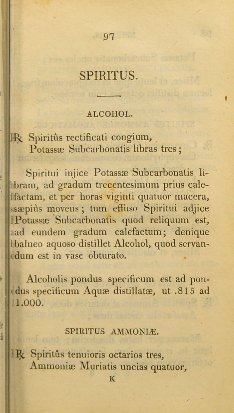 91 SPIRITUS. ALCOHOL. Spiritus rectificati congium, Potassse Subcarbonatis libras tres; Spiritui injice Potassse Subcarbonatis li- bram, ad gradum trecentesimum prius cale- tfactam, et per horas viginti quatuor macera, •saepius movens; tum effuso Spiritui adjice i Potassse Subcarbonatis quod reliquum est, ad eundem gradum calefactum; denique i balneo aquoso distillet Alcohol, quod servan- iduin est in vase obturato. Alcoholis pondus specificum est ad pon- ' dus specificum Aquse distillatse, ut .815 ad 1.000. SPIRITUS AMMONLE. P<. Spiritus tenuioris octarios tres, Ammoniae Muriatis uncias quatuor, K