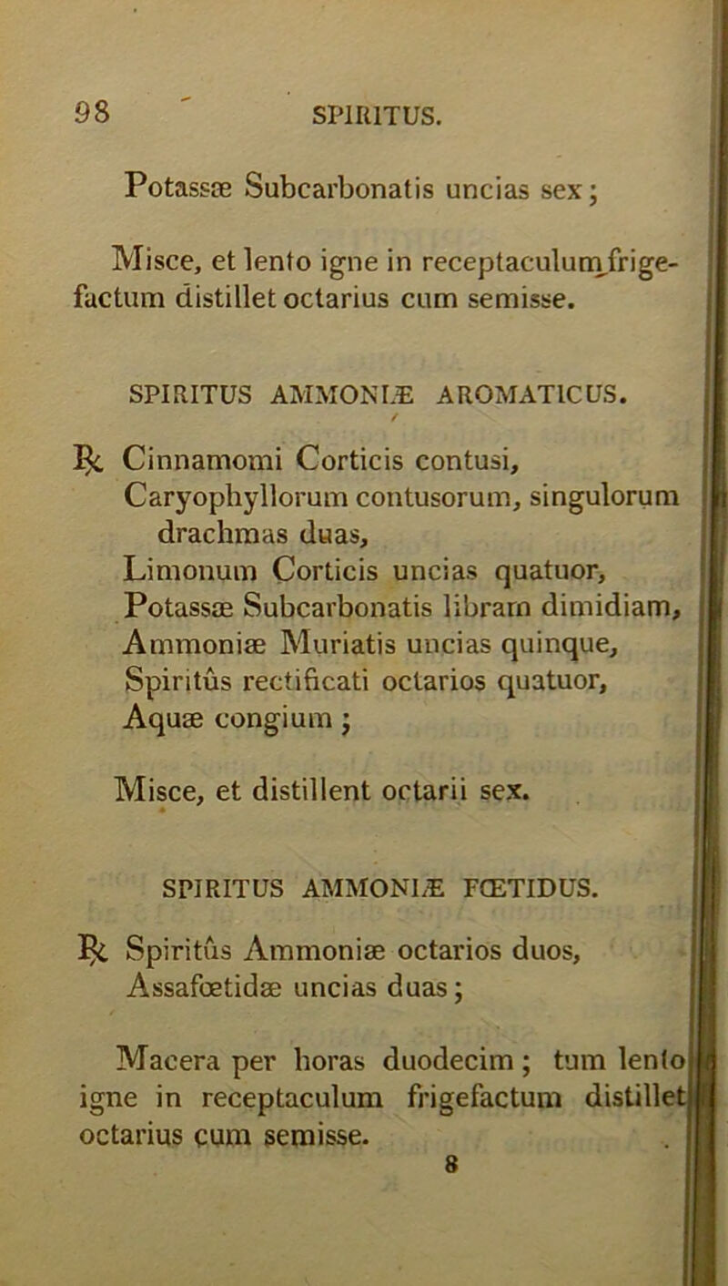 Potassae Subcarbonatis uncias sex; Misce, et lento igne in receptaculumfrige- factum distillet octarius cum semisse. SPIRITUS AMMONIZB AROMATICUS. / % Cinnamomi Corticis contusi, Caryophyllorum contusorum, singulorum drachmas duas, Limonum Corticis uncias quatuor, Potasste Subcarbonatis libram dimidiam, Ammoniae Muriatjs uncias quinque. Spiritus rectificati octarios quatuor, Aquse congium; Misce, et distillent octarii sex. SPIRITUS AMMONI/E FCETIDUS. Spiritus Ammoniae octarios duos, Assafoetidae uncias duas; Macera per horas duodecim ; tum lento igne in receptaculum frigefactum distille octarius cum semisse. 8