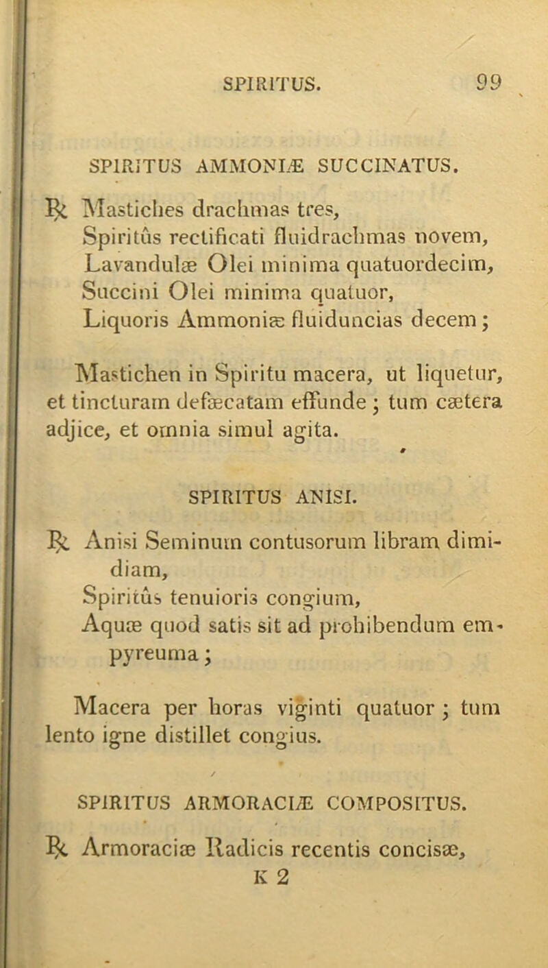 SPIRITUS AMMONLE SUCCINATUS. Mastiches drachmas tres. Spiritus reetificati fluidrachmas noveni, Lavandulae Olei minima quatuordecim. Succini Olei minima quatuor, Liquoris Ammoniae fliiiduncias decem; Mastichen in Spiritu macera, ut liquetur, et tincturam defaecatam effunde ; tum caetera adjice, et ornnia simul agita. * SPIRITUS ANISI. 13<L Anisi Seminum contusorum libram dimi- diam. Spiritus tenuioris congium, Aquas quod satis sit ad prohibendum eui' pyreuma; Macera per horas viginti quatuor ; tum lento igne distillet congius. ✓ . SPIRITUS ARMORACI/E COMPOSITUS. Armoraciae Radicis recentis concisae, K 2