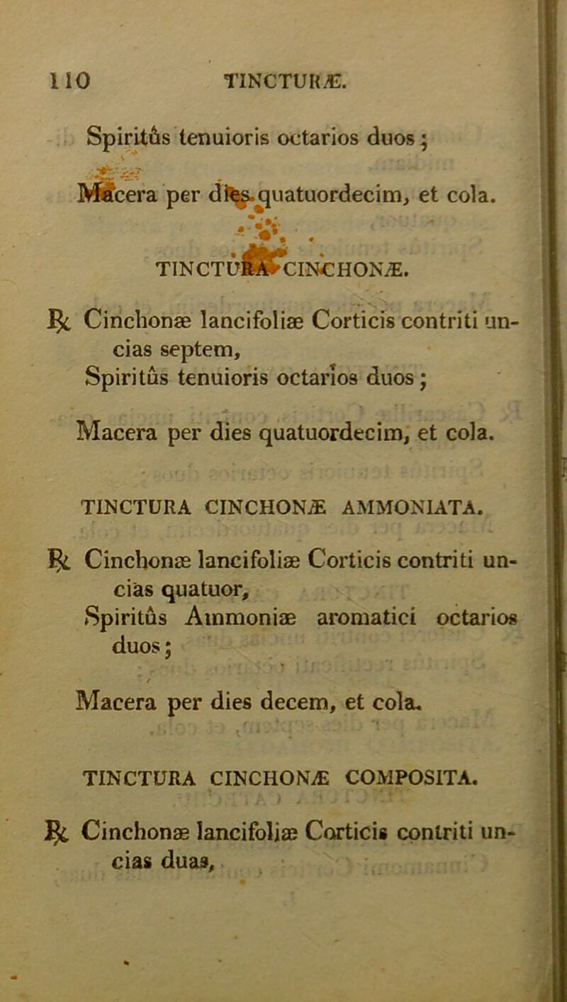 Spiritus tenuioris oetarios duos; Macera per d^-quatuordecim, et cola. • • tinctu^Tcinchon^e. J$i Cinchonae lancifoliae Corticis contriti un- cias septem. Spiritus tenuioris oetarios duos; Macera per dies quatuordecim, et cola. TINCTURA CINCHONiE AMMONLATA. Cinchonae lancifoliae Corticis contriti un- cias quatuor. Spiritus Ammoniae aromatici oetarios duos; / Macera per dies decem, et cola. TINCTURA CINCHONAE COMPOSITA. 1^. Cinchonae lancifoliae Corticis contriti un- cias duas.