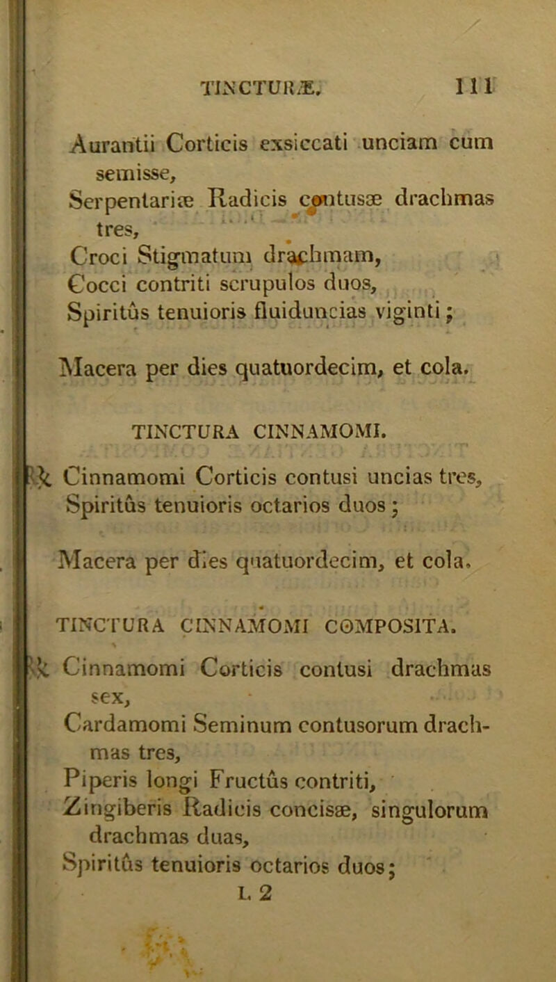 Aurantii Corticis exsiccati unciam cum semisse, Serpenlari® Radicis cantus® drachmas tres, Croci Stigmatum drachmam, Cocci contriti scrupulos duos. Spiritus tenuioris fiuiduncias viginti; Macera per dies quatuordecim, et cola. TINCTURA CINNAMOMI. Cinnamomi Corticis contusi uncias tres. Spiritus tenuioris octarios duos ; Macera per dies quatuordecim, et cola. TINCTURA CINNAMOMI COMPOSITA. Cinnamomi Corticis contusi drachmas sex, Cardamomi Seminum contusorum drach- mas tre3. Piperis longi Fructus contriti. Zingiberis Radicis concis®, singulorum drachmas duas. Spiritus tenuioris octarios duos; L 2