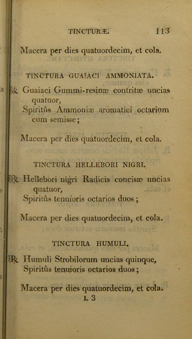 Macera per dies quatuordecim, et cola, . /t TOfloy a rr*j-.• i* TINCTCJRA GUATACI AMMONIATA. Guaiaci Gummi-resinae contritae uncias quatuor. Spiritus Ammoniae aromatici octarium cum semisse; Macera per dies quatuordecim, et cola, TINCTURA HELLEBORI NIGRI. Hellebori nigri Radicis concis® uncias quatuor, —; Spiritus tenuioris octarios duos ; Macera per dies quatuordecim, et cola. TINCTURA HUMULI. Humuli Strobilorum uncias quinque. Spiritus tenuioris octarios duos; Macera per dies quatuordecim, et cola. L 3