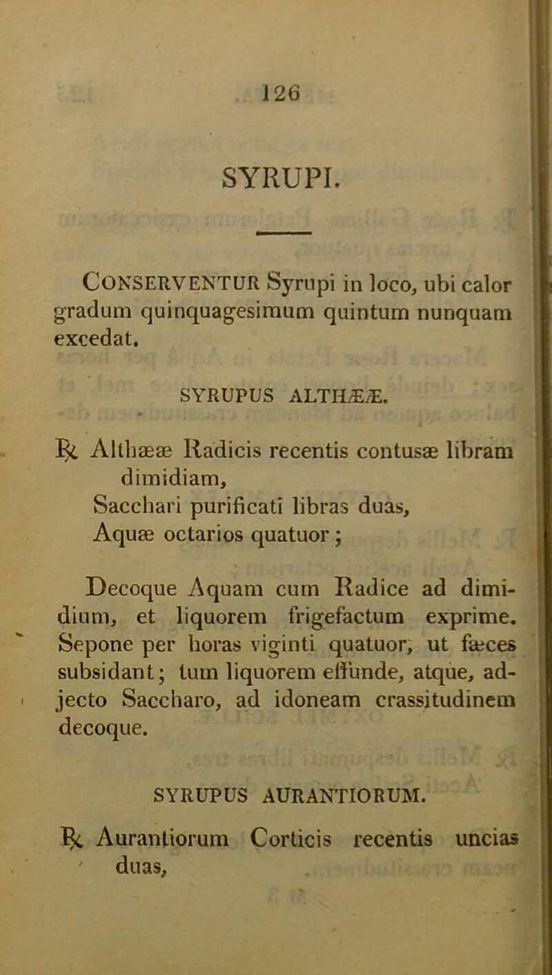 SYRUPI. Conserventur Syrupi in loco, ubi calor gradum quinquagesimum quintum nunquam excedat. SYRUPUS ALTILE/E. Bt Althaeae Radicis recentis contusae libram dimidiam. Sacchari purificati libras duas. Aquae octarios quatuor; Decoque Aquam cum Radice ad dimi- dium, et liquorem frigefactum exprime. Sepone per horas viginti quatuor, ut faeces subsidant; tum liquorem effunde, atque, ad- jecto Saccharo, ad idoneam crassitudinem decoque. SYRUPUS AURANTIORUM. Bt Aurantiorum Corticis recentis uncias ' duas,