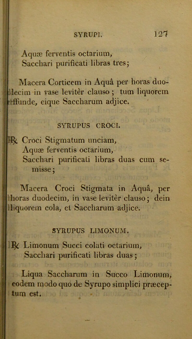 Aquie ferventis octarium. Sacchari purificati libras tres; Macera Corticem in Aqua per horas duo- decim in vase leviter clauso; tum liquorem rfrffunde, eique Saccharum adjice. SYRUPUS CROCI. Croci Stigmatum unciam. Aquae ferventis octarium. Sacchari purificati libras duas cum se^ misse; Macera Croci Stigmata in Aqua, per horas duodecim, in vase leviter clauso; dein 1 liquorem cola, et Saccharum adjice. SYRUPUS LIMONUM. ^ Limonum Succi colati octarium. Sacchari purificati libras duas; Liqua Saccharum in Succo Limonum, eodem modo quo de Syrupo simplici praecep- tum est.