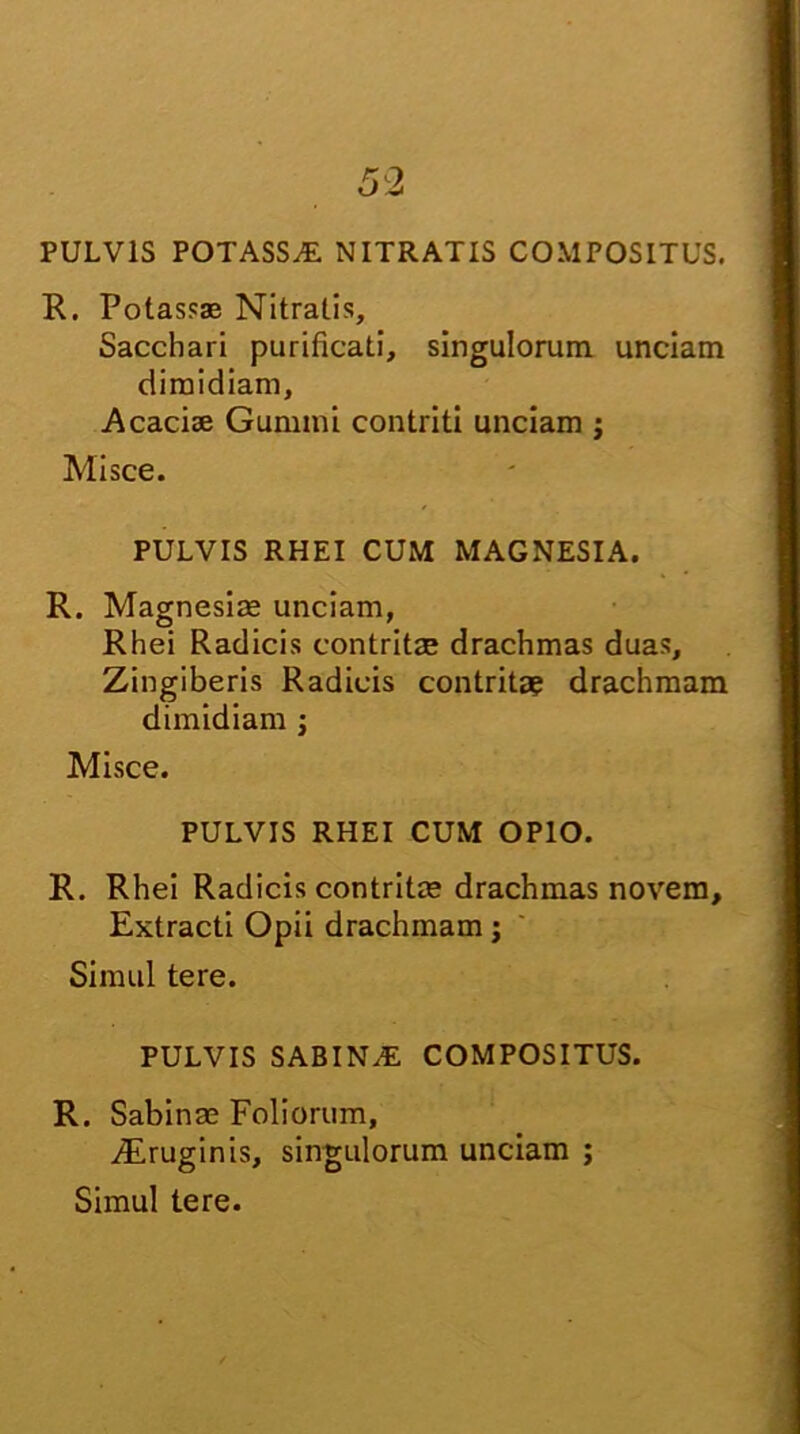 PULVIS POTASSE NITRATIS COMPOSITUS. R. Potassas Nitralis, Sacchari purificati, singulorum unciam dimidiam, Acaciae Gumini contriti unciam ; Misce. PULVIS RHEI CUM MAGNESIA. R. Magnesiae unciam, Rhei Radicis contritae drachmas duas. Zingiberis Radicis contritae drachmam dimidiam ; Misce. PULVIS RHEI CUM OPIO. R. Rhei Radicis contritae drachmas novem. Extracti Opii drachmam; Simul tere. PULVIS SABINAS COMPOSITUS. R. Sabinae Foliorum, vEruginis, singulorum unciam ; Simul tere.