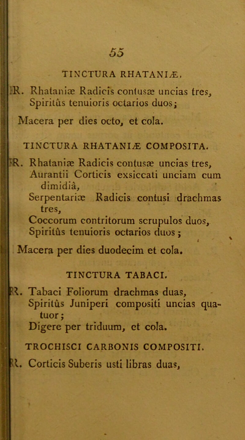 TINCTURA RHATANI^E. ;R. Rhatanire Radicis contusa; uncias tres. Spiritus tenuioris octarios duos; Macera per dies octo, et cola. TINCTURA RHATANItE COMPOSITA. rR. Rhataniae Radicis contusas uncias tres, Aurantii Corticis exsiccati unciam cum dimidia, Serpentarice Radicis contusi drachmas tres. Coccorum contritorum scrupulos duos. Spiritus tenuioris octarios duos; i ' Macera per dies duodecim et cola. TINCTURA TABACI. fR. Tabaci Foliorum drachmas duas. Spiritus Juniperi compositi uncias qua- tuor; Digere per triduum, et cola. TROCHISCI CARBONIS COMPOSITI. <1. Corticis Suberis usti libras duas.