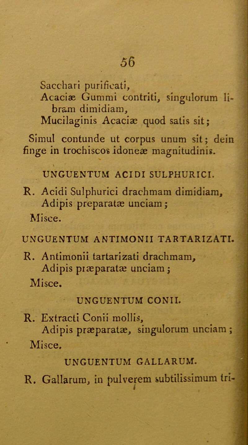 Sacchari purificati. Acaciae Gummi contriti, singulorum li- bram dimidiam, Mucilaginis Acacia; quod satis sit; Simul contunde ut corpus unum sit; dein finge in trochiscos idoneae magnitudinis. i UNGUENTUM ACIDI SULPHURICI. R. Acidi Sulphurici drachmam dimidiam. Adipis preparatae unciam; Misce. UNGUENTUM ANTIMONII TARTARIZATI. R. Antimonii tartarizati drachmam. Adipis praeparatae unciam; Misce. UNGUENTUM CONII. R. Extracti Conii mollis. Adipis praeparatae, singulorum unciam; Misce. UNGUENTUM GALLARUM. R. Gallarum, in pulverem subtilissimum tri- J