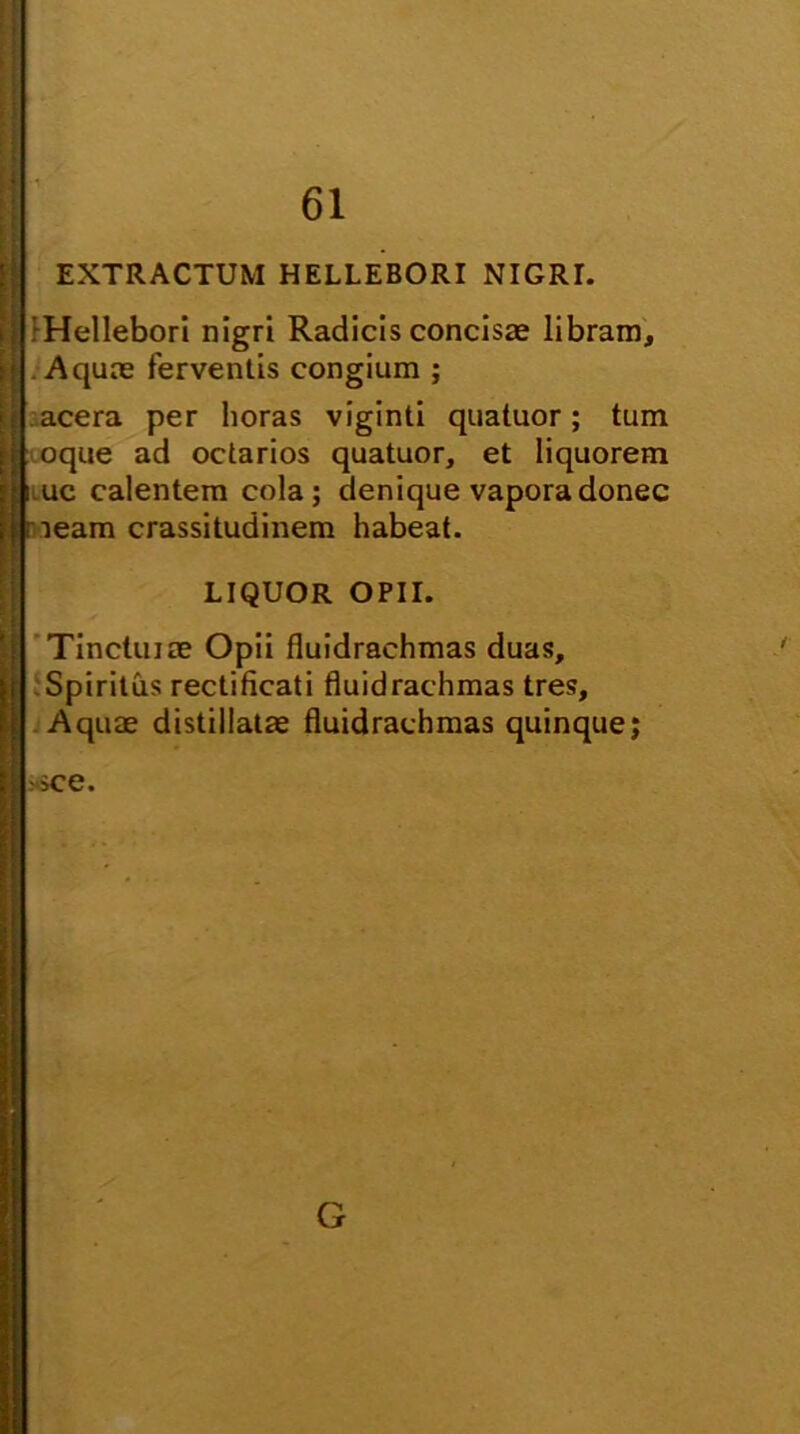 EXTRACTUM HELLEBORI NIGRI. ■Hellebori nigri Radicis concisas libram. Aquas ferventis congium ; acera per horas viginti quatuor; tum oque ad octarios quatuor, et liquorem i uc calentem cola; denique vapora donec neam crassitudinem habeat. LIQUOR OPII. Tincluiae Opii fluidrachmas duas. Spiritus rectificati fluidrachmas tres. Aquae distillatae fluidrachmas quinque; sce. G