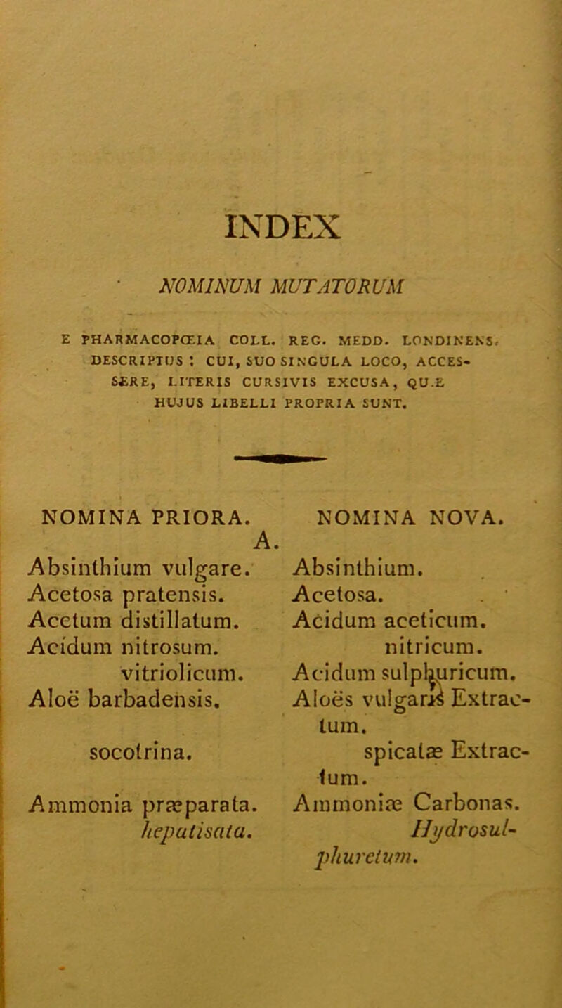 INDEX NOMINUM MUTATORUM E PHARMACOPCEIA COLL. REG. MEDD. LONDINENS, descriptus: cui, suo singula loco, acces- sere, LITERIS CURSIVIS EXCUSA, QU.E HUJUS LIBELLI PROPRIA SUNT. NOMINA PRIORA. Absinthium vulgare. Acetosa pratensis. Acetum distillatum. Acidum nitrosum. vitriolicum. Aloe barbadensis. socotrina. Ammonia prasparata. hepulisata. NOMINA NOVA. Absinthium. Acetosa. Acidum aceticum. nitricum. Acidum sulpl^uricum. Aloes vulgaras Extrae tum. spicats Extrae tum. Ammoniae Carbonas. Ilj/drosul- phurciwn.