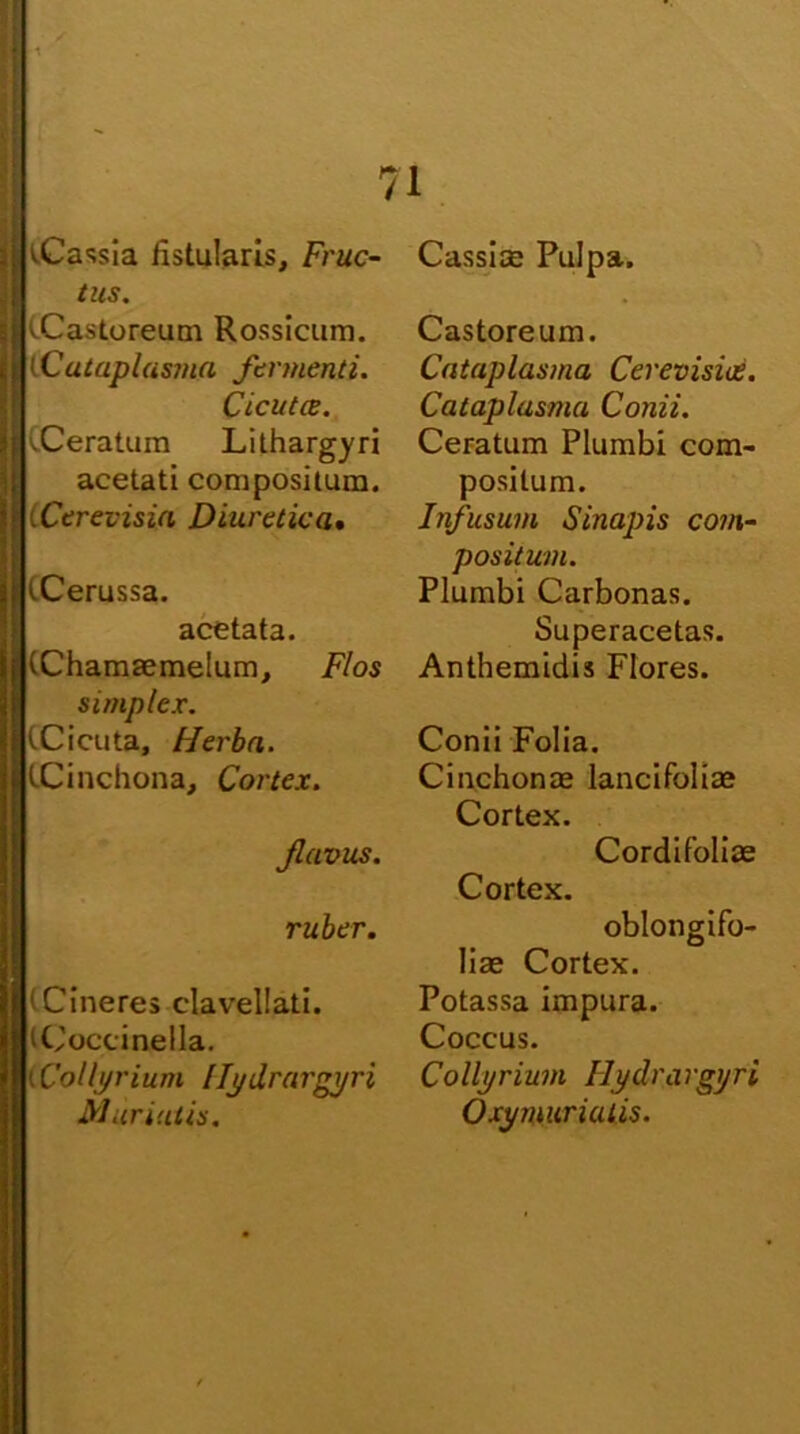 tCassia fistularis. Fruc- tus. '.Castoreum Rossicum. (Cataplasma fermenti. Cicutce. CCeratum Lithargyri acetati compositum. CCerevisia Diuretica• (Cerussa. acetata. (Chamaemelum, Flos simplex. (Cicuta, Flerba. (Cinchona, Cortex. flavus. ruber. (Cineres clavellati. (Coccinella. t Collyrium Uj/drargyri Mur iulis. Cassice Pulpa. Castoreum. Cataplasma Cerevisiee. Cataplasma Conii. Ceratum Plumbi com- positum. Infusum Sinapis com- positum. Plumbi Carbonas. Superacetas. Anthemidis Flores. Conii Folia. Cinchonas lancifoliae Cortex. Cordifblioe Cortex. oblongifo- liae Cortex. Potassa impura. Coccus. Collyrium Ilydrargyri Oxyrnurialis.